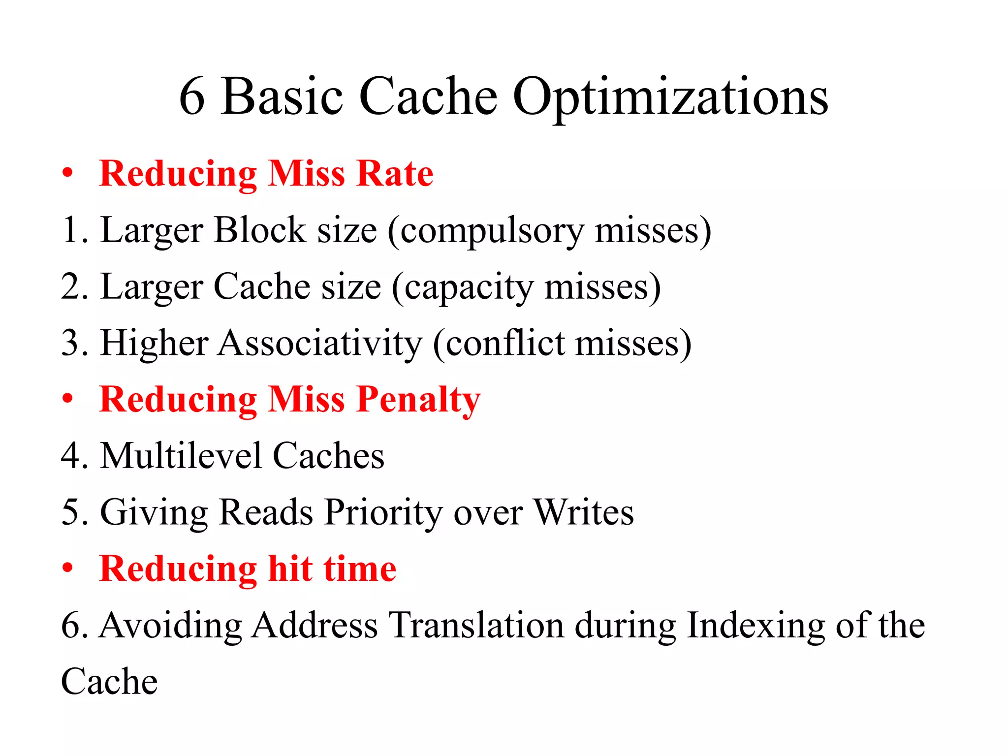 6 Basic Cache Optimizations
• Reducing Miss Rate
1. Larger Block size (compulsory misses)
2. Larger Cache size (capacity misses)
3. Higher Associativity (conflict misses)
• Reducing Miss Penalty
4. Multilevel Caches
5. Giving Reads Priority over Writes
• Reducing hit time
6. Avoiding Address Translation during Indexing of the
Cache
 