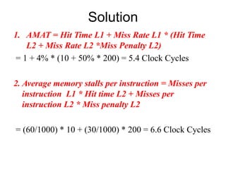 Solution
1. AMAT = Hit Time L1 + Miss Rate L1 * (Hit Time
L2 + Miss Rate L2 *Miss Penalty L2)
= 1 + 4% * (10 + 50% * 200) = 5.4 Clock Cycles
2. Average memory stalls per instruction = Misses per
instruction L1 * Hit time L2 + Misses per
instruction L2 * Miss penalty L2
= (60/1000) * 10 + (30/1000) * 200 = 6.6 Clock Cycles
 