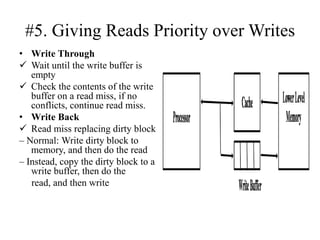 #5. Giving Reads Priority over Writes
• Write Through
✓ Wait until the write buffer is
empty
✓ Check the contents of the write
buffer on a read miss, if no
conflicts, continue read miss.
• Write Back
✓ Read miss replacing dirty block
– Normal: Write dirty block to
memory, and then do the read
– Instead, copy the dirty block to a
write buffer, then do the
read, and then write
 