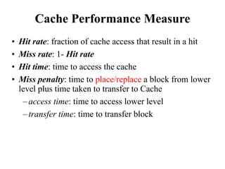 Cache Performance Measure
• Hit rate: fraction of cache access that result in a hit
• Miss rate: 1- Hit rate
• Hit time: time to access the cache
• Miss penalty: time to place/replace a block from lower
level plus time taken to transfer to Cache
–access time: time to access lower level
–transfer time: time to transfer block
 