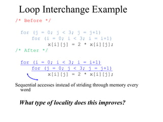 Loop Interchange Example
/* Before */
for (j = 0; j < 3; j = j+1)
for (i = 0; i < 3; i = i+1)
x[i][j] = 2 * x[i][j];
/* After */
for (i = 0; i < 3; i = i+1)
for (j = 0; j < 3; j = j+1)
x[i][j] = 2 * x[i][j];
Sequential accesses instead of striding through memory every
word
What type of locality does this improves?
 