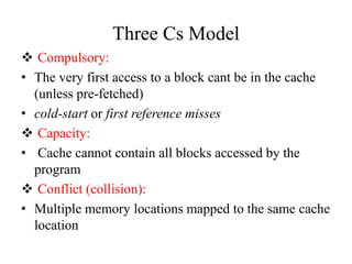 Three Cs Model
❖ Compulsory:
• The very first access to a block cant be in the cache
(unless pre-fetched)
• cold-start or first reference misses
❖ Capacity:
• Cache cannot contain all blocks accessed by the
program
❖ Conflict (collision):
• Multiple memory locations mapped to the same cache
location
 