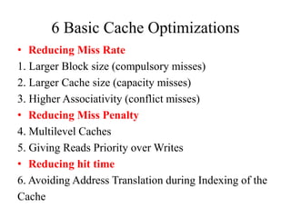 6 Basic Cache Optimizations
• Reducing Miss Rate
1. Larger Block size (compulsory misses)
2. Larger Cache size (capacity misses)
3. Higher Associativity (conflict misses)
• Reducing Miss Penalty
4. Multilevel Caches
5. Giving Reads Priority over Writes
• Reducing hit time
6. Avoiding Address Translation during Indexing of the
Cache
 
