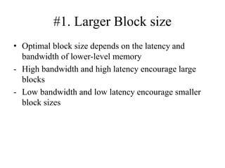 #1. Larger Block size
• Optimal block size depends on the latency and
bandwidth of lower‐level memory
- High bandwidth and high latency encourage large
blocks
- Low bandwidth and low latency encourage smaller
block sizes
 