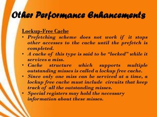 Other Performance Enhancements
  Lockup-Free Cache
  • Prefetching scheme does not work if it stops
    other accesses to the cache until the prefetch is
    completed.
  • A cache of this type is said to be “locked” while it
    services a miss.
  • Cache structure which supports multiple
    outstanding misses is called a lockup free cache.
  • Since only one miss can be serviced at a time, a
    lockup free cache must include circuits that keep
    track of all the outstanding misses.
  • Special registers may hold the necessary
    information about these misses.
 