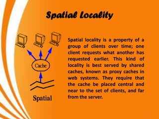 Spatial Locality

     Spatial locality is a property of a
     group of clients over time; one
     client requests what another has
     requested earlier. This kind of
     locality is best served by shared
     caches, known as proxy caches in
     web systems. They require that
     the cache be placed central and
     near to the set of clients, and far
     from the server.
 