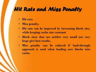 Hit Rate and Miss Penalty
 • Hit rate.
 • Miss penalty.
 • Hit rate can be improved by increasing block size,
   while keeping cache size constant
 • Block sizes that are neither very small nor very
   large give best results.
 • Miss penalty can be reduced if load-through
   approach is used when loading new blocks into
   cache.
 