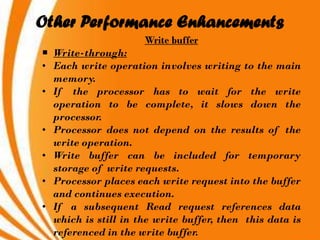 Other Performance Enhancements
                     Write buffer
 Write-through:
• Each write operation involves writing to the main
  memory.
• If the processor has to wait for the write
  operation to be complete, it slows down the
  processor.
• Processor does not depend on the results of the
  write operation.
• Write buffer can be included for temporary
  storage of write requests.
• Processor places each write request into the buffer
  and continues execution.
• If a subsequent Read request references data
  which is still in the write buffer, then this data is
  referenced in the write buffer.
 