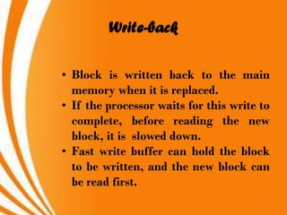 Write-back

• Block is written back to the main
  memory when it is replaced.
• If the processor waits for this write to
  complete, before reading the new
  block, it is slowed down.
• Fast write buffer can hold the block
  to be written, and the new block can
  be read first.
 