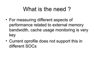 What is the need ?
• For measuring different aspects of
  performance related to external memory
  bandwidth, cache usage ...