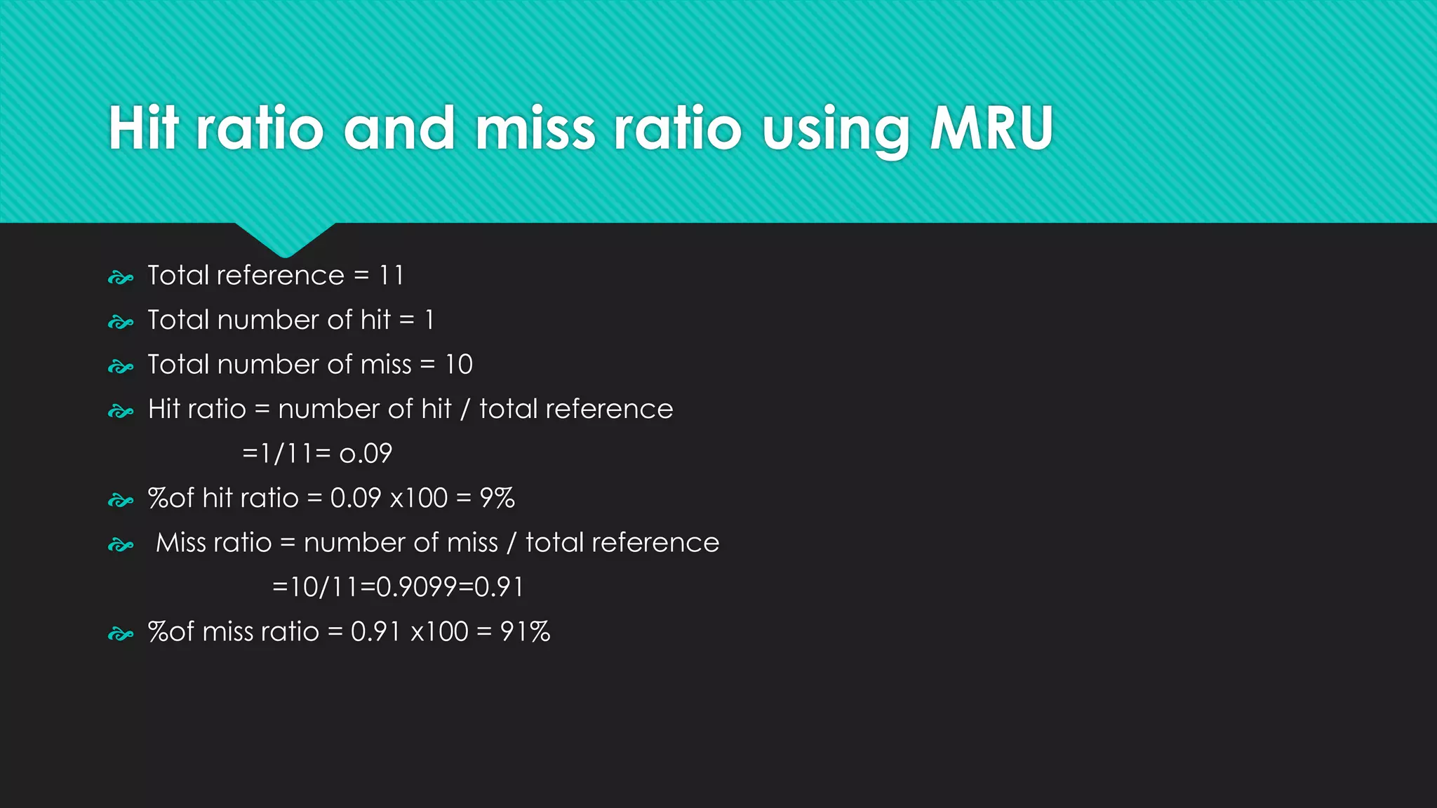 Hit ratio and miss ratio using MRU
 Total reference = 11
 Total number of hit = 1
 Total number of miss = 10
 Hit ratio = number of hit / total reference
=1/11= o.09
 %of hit ratio = 0.09 x100 = 9%
 Miss ratio = number of miss / total reference
=10/11=0.9099=0.91
 %of miss ratio = 0.91 x100 = 91%
 