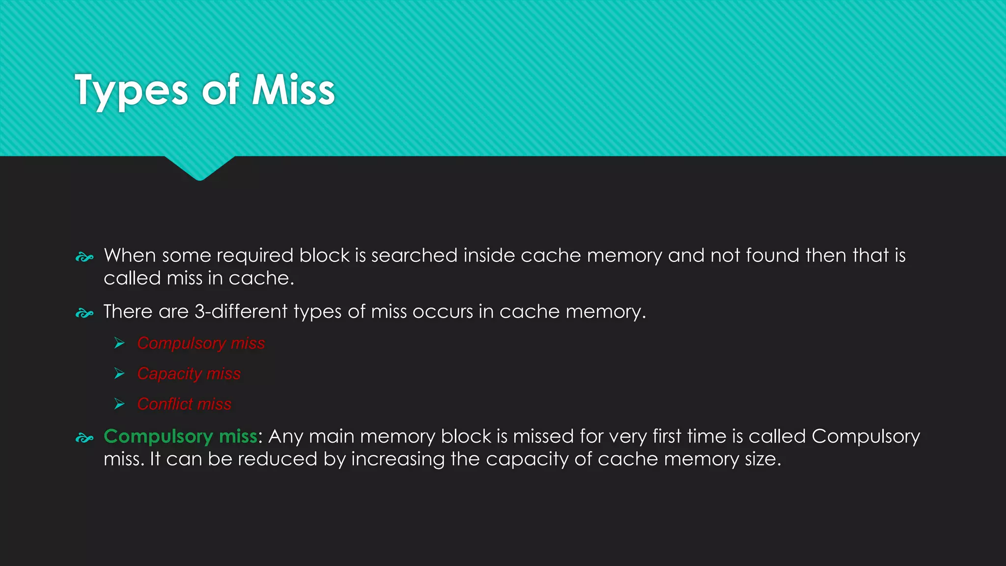 Types of Miss
 When some required block is searched inside cache memory and not found then that is
called miss in cache.
 There are 3-different types of miss occurs in cache memory.
➢ Compulsory miss
➢ Capacity miss
➢ Conflict miss
 Compulsory miss: Any main memory block is missed for very first time is called Compulsory
miss. It can be reduced by increasing the capacity of cache memory size.
 