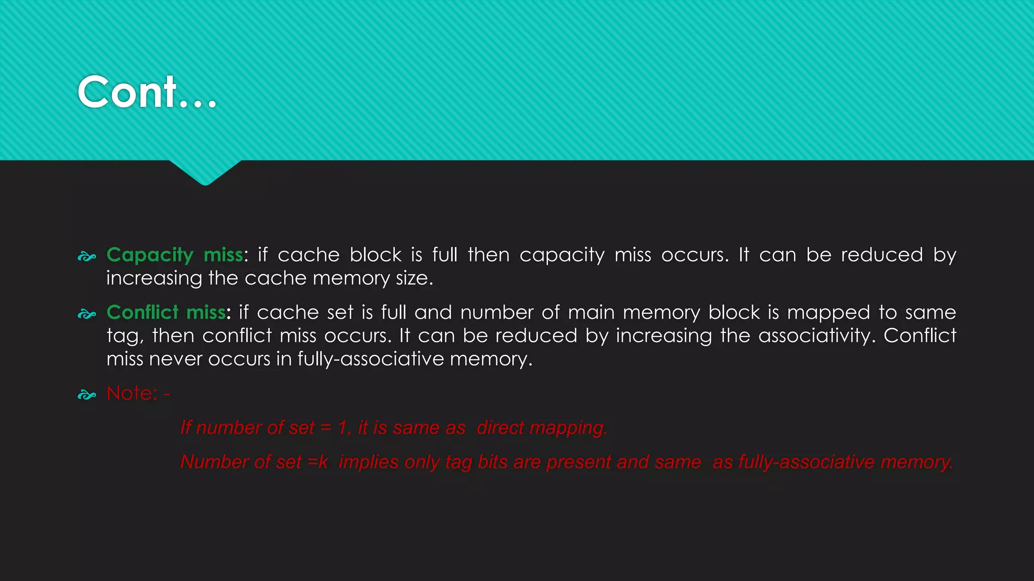 Cont…
 Capacity miss: if cache block is full then capacity miss occurs. It can be reduced by
increasing the cache memory size.
 Conflict miss: if cache set is full and number of main memory block is mapped to same
tag, then conflict miss occurs. It can be reduced by increasing the associativity. Conflict
miss never occurs in fully-associative memory.
 Note: -
If number of set = 1, it is same as direct mapping.
Number of set =k implies only tag bits are present and same as fully-associative memory.
 