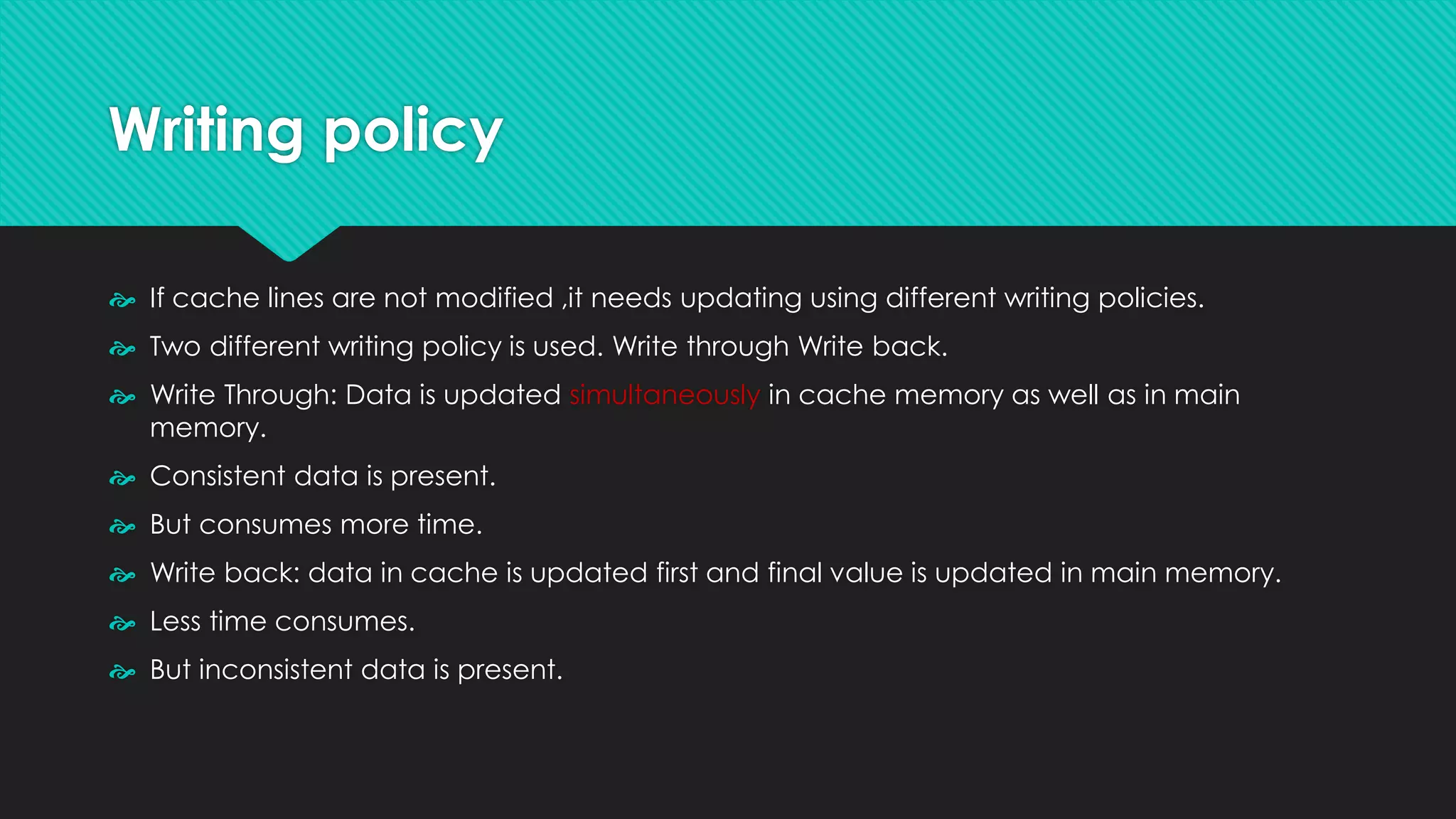Writing policy
 If cache lines are not modified ,it needs updating using different writing policies.
 Two different writing policy is used. Write through Write back.
 Write Through: Data is updated simultaneously in cache memory as well as in main
memory.
 Consistent data is present.
 But consumes more time.
 Write back: data in cache is updated first and final value is updated in main memory.
 Less time consumes.
 But inconsistent data is present.
 