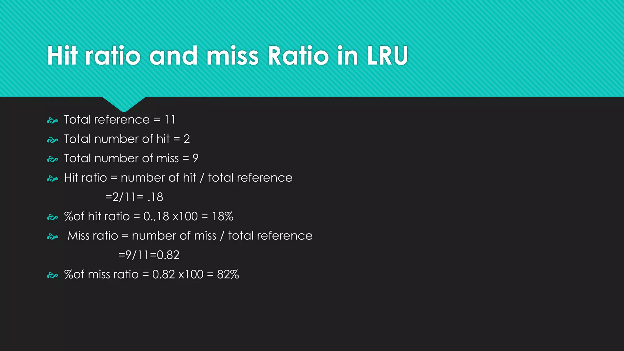 Hit ratio and miss Ratio in LRU
 Total reference = 11
 Total number of hit = 2
 Total number of miss = 9
 Hit ratio = number of hit / total reference
=2/11= .18
 %of hit ratio = 0.,18 x100 = 18%
 Miss ratio = number of miss / total reference
=9/11=0.82
 %of miss ratio = 0.82 x100 = 82%
 