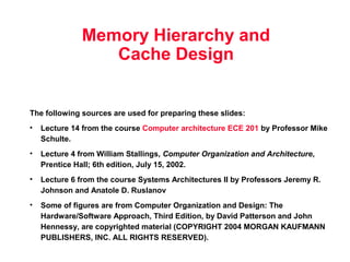 Memory Hierarchy and 
Cache Design 
The following sources are used for preparing these slides: 
• Lecture 14 from the course Computer architecture ECE 201 by Professor Mike 
Schulte. 
• Lecture 4 from William Stallings, Computer Organization and Architecture, 
Prentice Hall; 6th edition, July 15, 2002. 
• Lecture 6 from the course Systems Architectures II by Professors Jeremy R. 
Johnson and Anatole D. Ruslanov 
• Some of figures are from Computer Organization and Design: The 
Hardware/Software Approach, Third Edition, by David Patterson and John 
Hennessy, are copyrighted material (COPYRIGHT 2004 MORGAN KAUFMANN 
PUBLISHERS, INC. ALL RIGHTS RESERVED). 
 