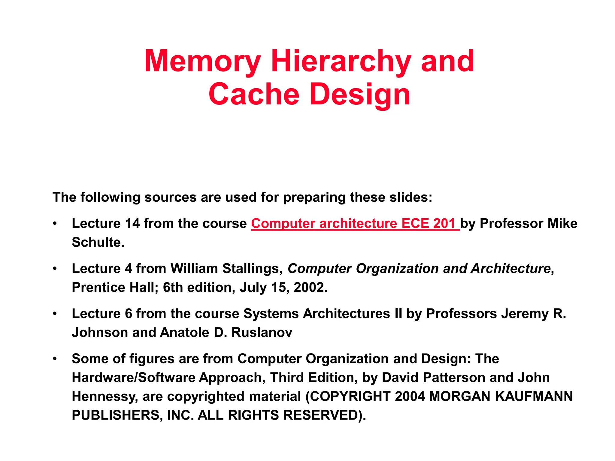 Memory Hierarchy and Cache Design The following sources are used for preparing these slides: • Lecture 14 from the course Computer architecture ECE 201 by Professor Mike Schulte. • Lecture 4 from William Stallings, Computer Organization and Architecture, Prentice Hall; 6th edition, July 15, 2002. • Lecture 6 from the course Systems Architectures II by Professors Jeremy R. Johnson and Anatole D. Ruslanov • Some of figures are from Computer Organization and Design: The Hardware/Software Approach, Third Edition, by David Patterson and John Hennessy, are copyrighted material (COPYRIGHT 2004 MORGAN KAUFMANN PUBLISHERS, INC. ALL RIGHTS RESERVED). 