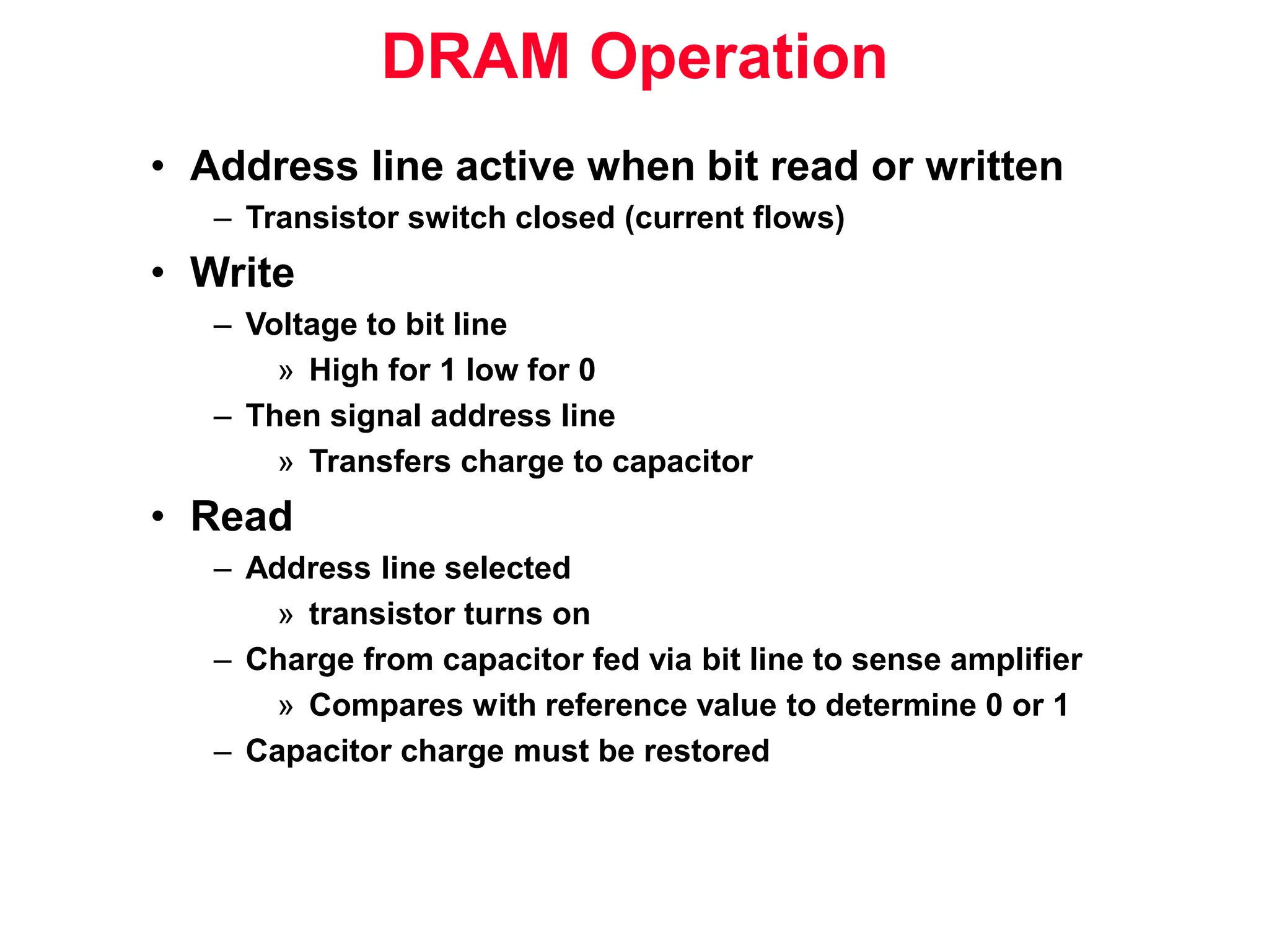 DRAM Operation • Address line active when bit read or written – Transistor switch closed (current flows) • Write – Voltage to bit line » High for 1 low for 0 – Then signal address line » Transfers charge to capacitor • Read – Address line selected » transistor turns on – Charge from capacitor fed via bit line to sense amplifier » Compares with reference value to determine 0 or 1 – Capacitor charge must be restored 