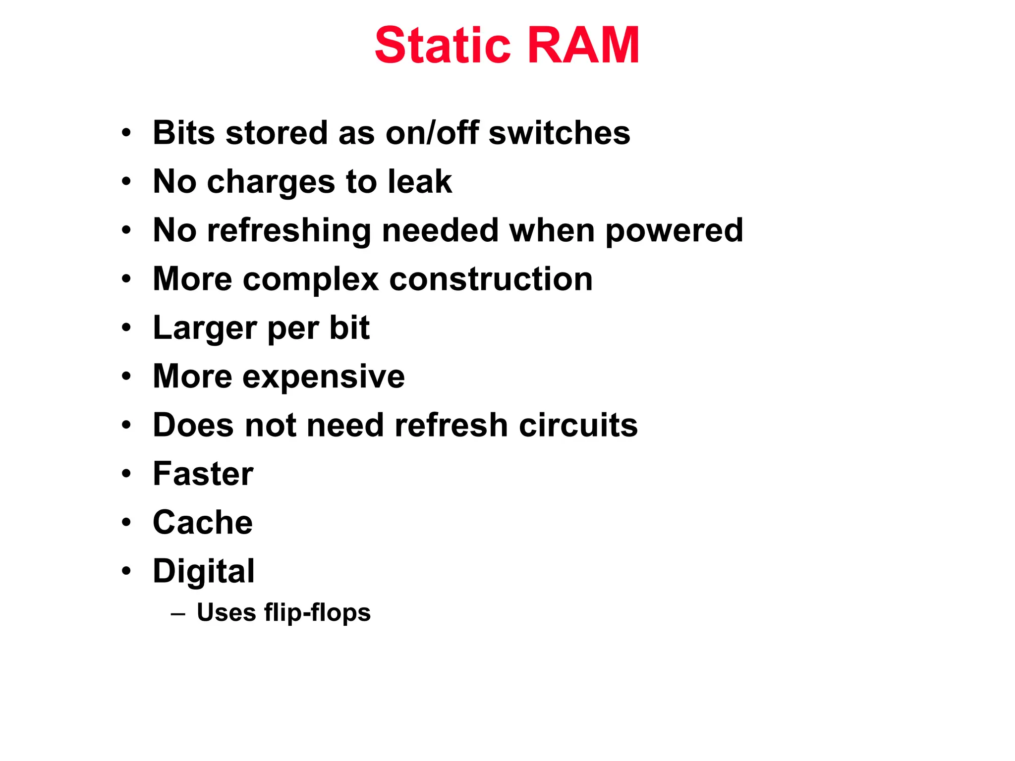 Static RAM • Bits stored as on/off switches • No charges to leak • No refreshing needed when powered • More complex construction • Larger per bit • More expensive • Does not need refresh circuits • Faster • Cache • Digital – Uses flip-flops 