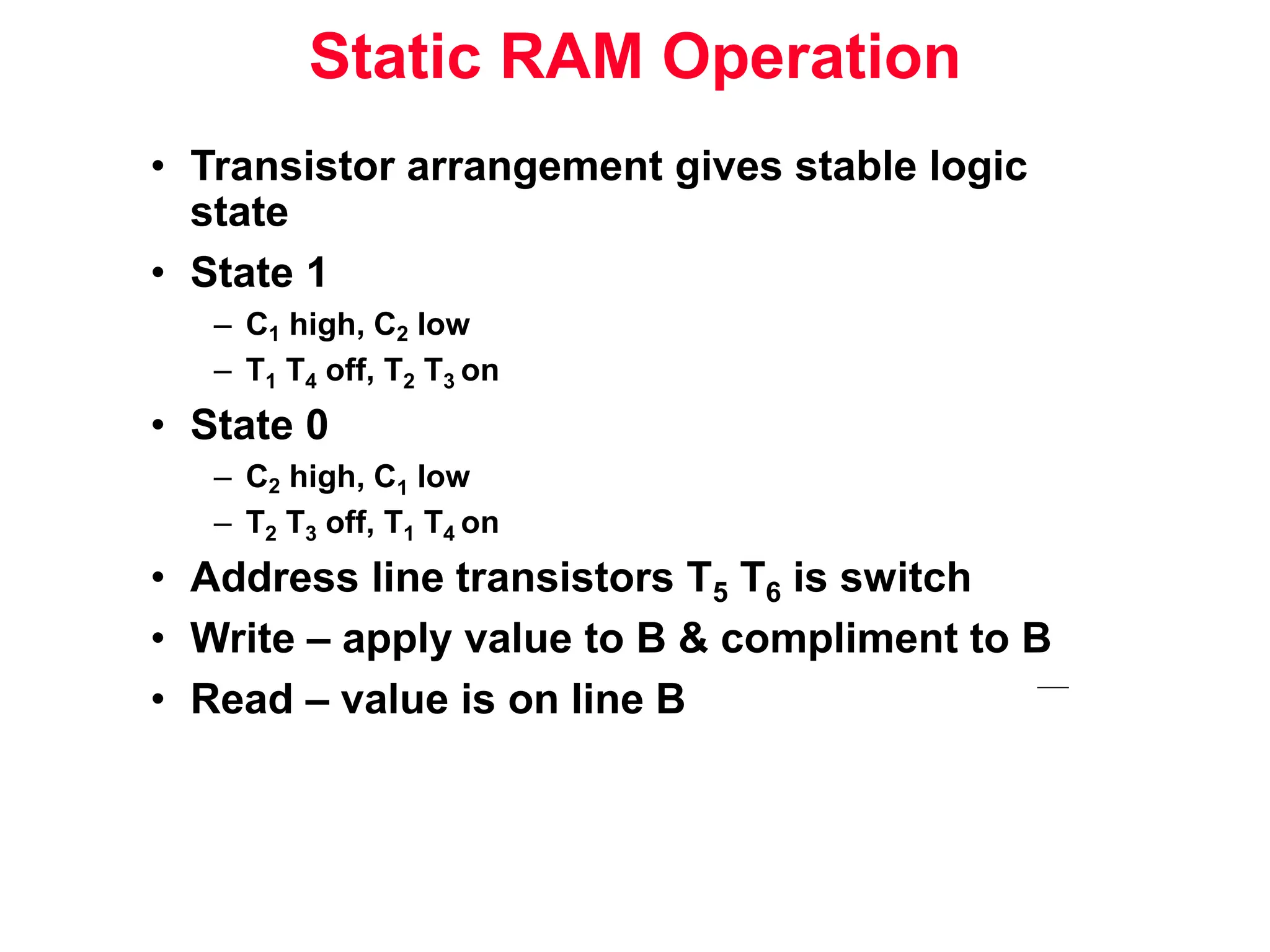 Static RAM Operation • Transistor arrangement gives stable logic state • State 1 – C1 high, C2 low – T1 T4 off, T2 T3 on • State 0 – C2 high, C1 low – T2 T3 off, T1 T4 on • Address line transistors T5 T6 is switch • Write – apply value to B & compliment to B • Read – value is on line B 