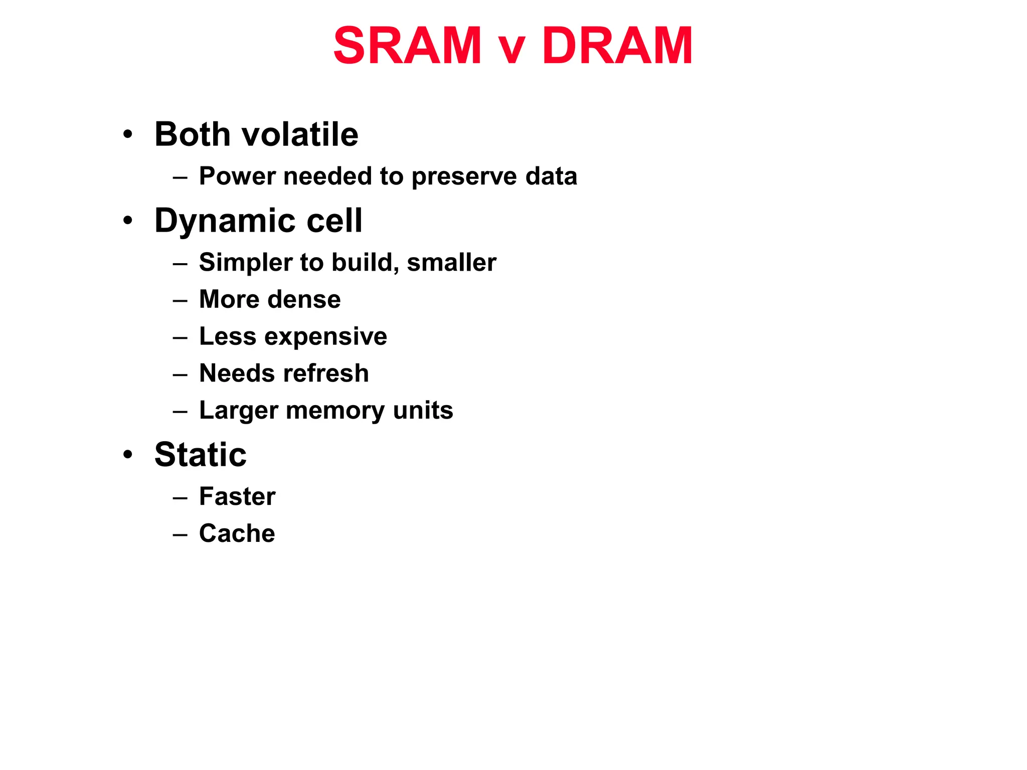 SRAM v DRAM • Both volatile – Power needed to preserve data • Dynamic cell – Simpler to build, smaller – More dense – Less expensive – Needs refresh – Larger memory units • Static – Faster – Cache 