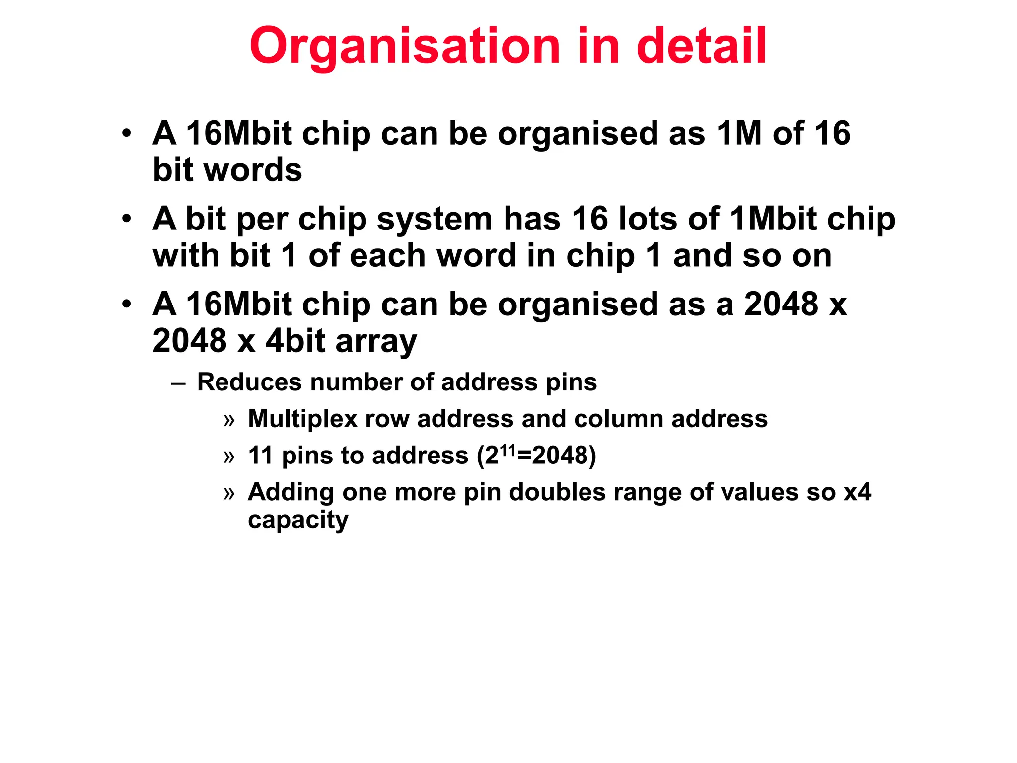 Organisation in detail • A 16Mbit chip can be organised as 1M of 16 bit words • A bit per chip system has 16 lots of 1Mbit chip with bit 1 of each word in chip 1 and so on • A 16Mbit chip can be organised as a 2048 x 2048 x 4bit array – Reduces number of address pins » Multiplex row address and column address » 11 pins to address (211=2048) » Adding one more pin doubles range of values so x4 capacity 