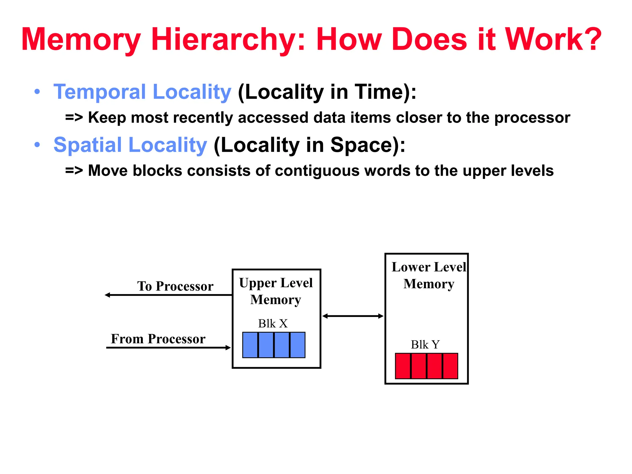 Memory Hierarchy: How Does it Work? • Temporal Locality (Locality in Time): => Keep most recently accessed data items closer to the processor • Spatial Locality (Locality in Space): => Move blocks consists of contiguous words to the upper levels Lower Level Memory Upper Level Memory To Processor From Processor Blk X Blk Y 