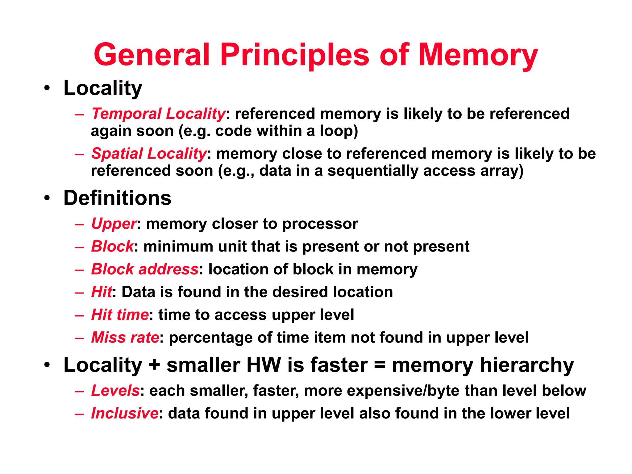 General Principles of Memory • Locality – Temporal Locality: referenced memory is likely to be referenced again soon (e.g. code within a loop) – Spatial Locality: memory close to referenced memory is likely to be referenced soon (e.g., data in a sequentially access array) • Definitions – Upper: memory closer to processor – Block: minimum unit that is present or not present – Block address: location of block in memory – Hit: Data is found in the desired location – Hit time: time to access upper level – Miss rate: percentage of time item not found in upper level • Locality + smaller HW is faster = memory hierarchy – Levels: each smaller, faster, more expensive/byte than level below – Inclusive: data found in upper level also found in the lower level 