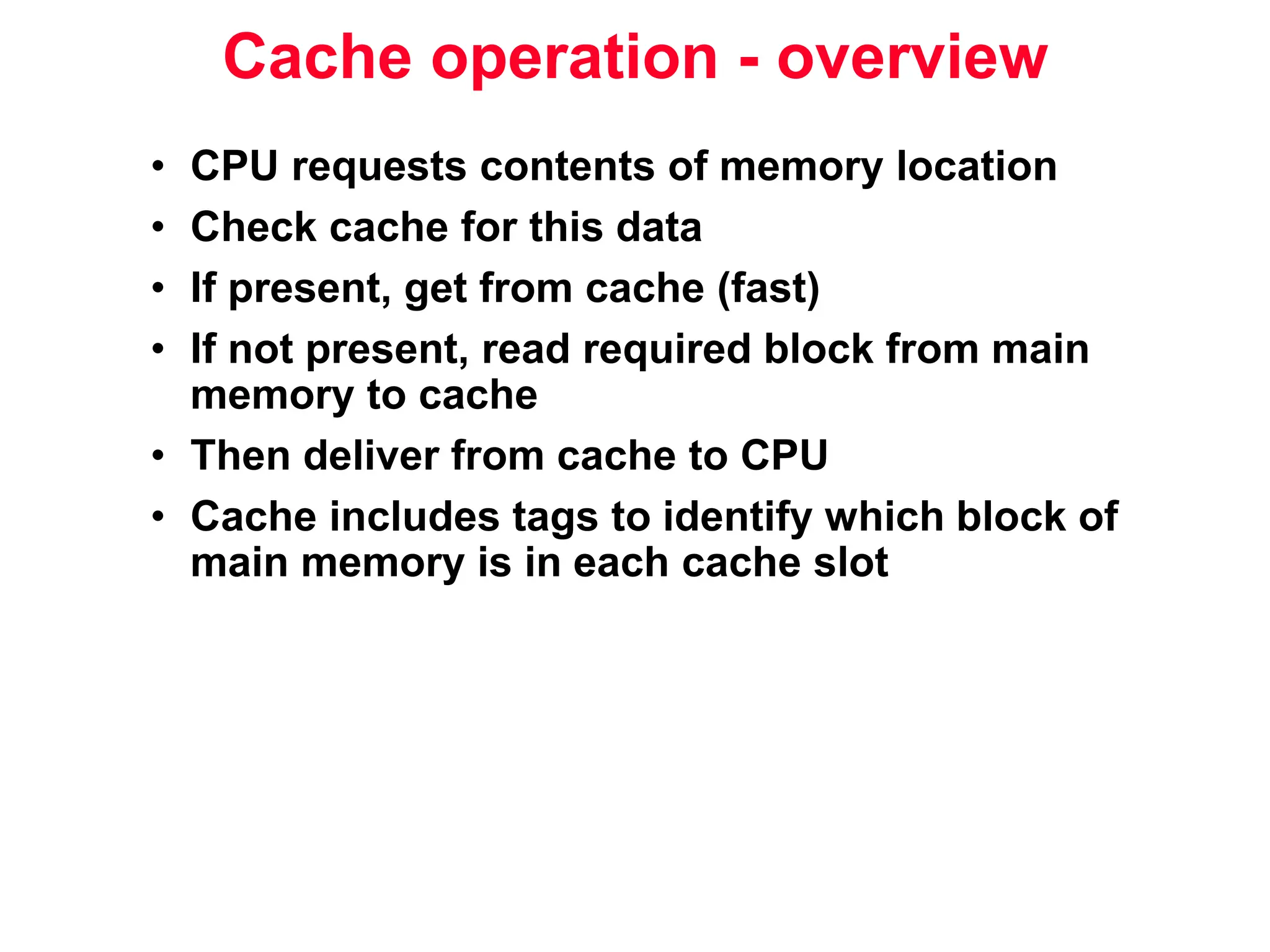 Cache operation - overview • CPU requests contents of memory location • Check cache for this data • If present, get from cache (fast) • If not present, read required block from main memory to cache • Then deliver from cache to CPU • Cache includes tags to identify which block of main memory is in each cache slot 