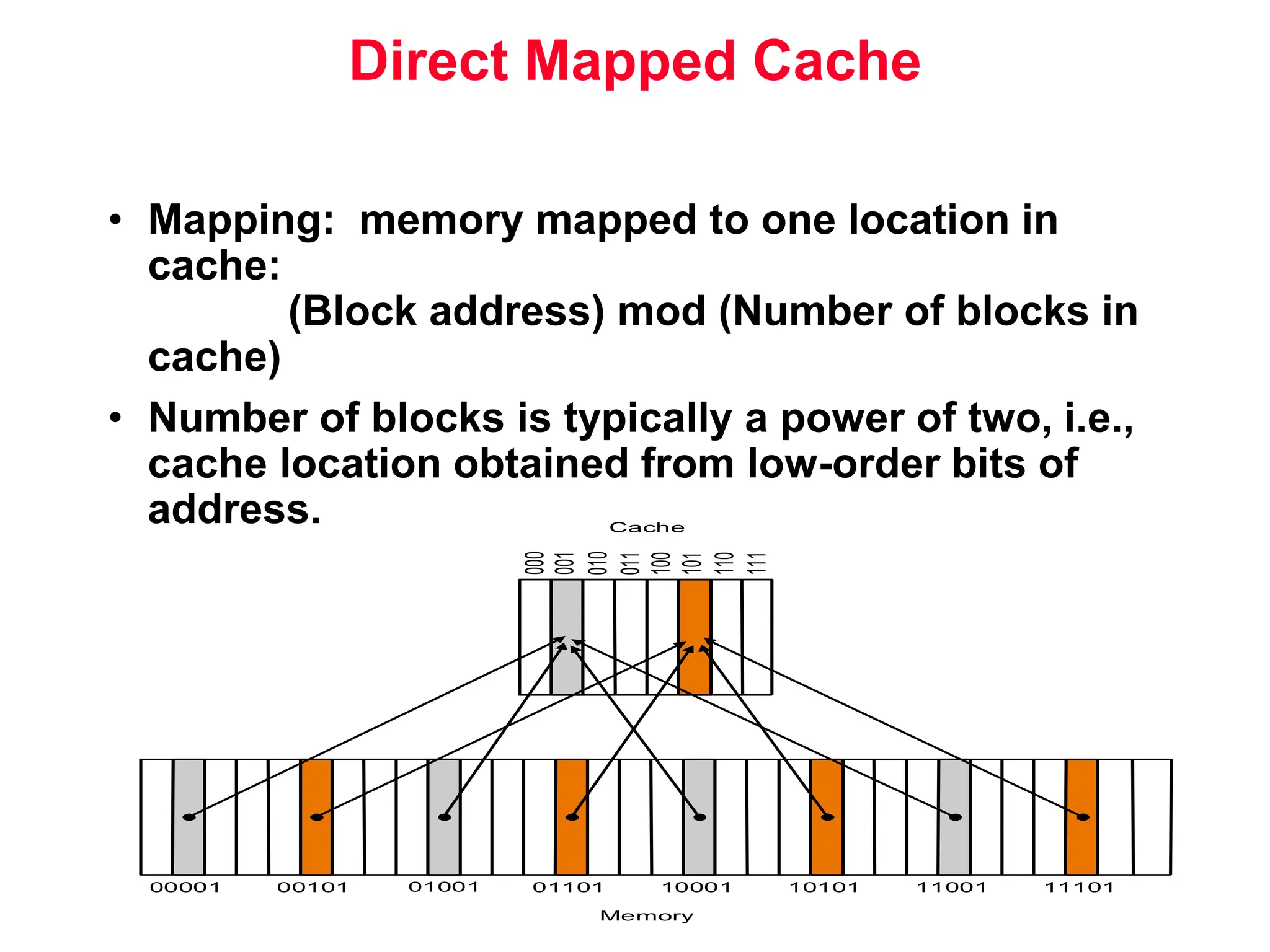 • Mapping: memory mapped to one location in cache: (Block address) mod (Number of blocks in cache) • Number of blocks is typically a power of two, i.e., cache location obtained from low-order bits of address. Direct Mapped Cache 00001 00101 01001 01101 10001 10101 11001 11101 000 Cache Memory 001 010 011 100 101 110 111 
