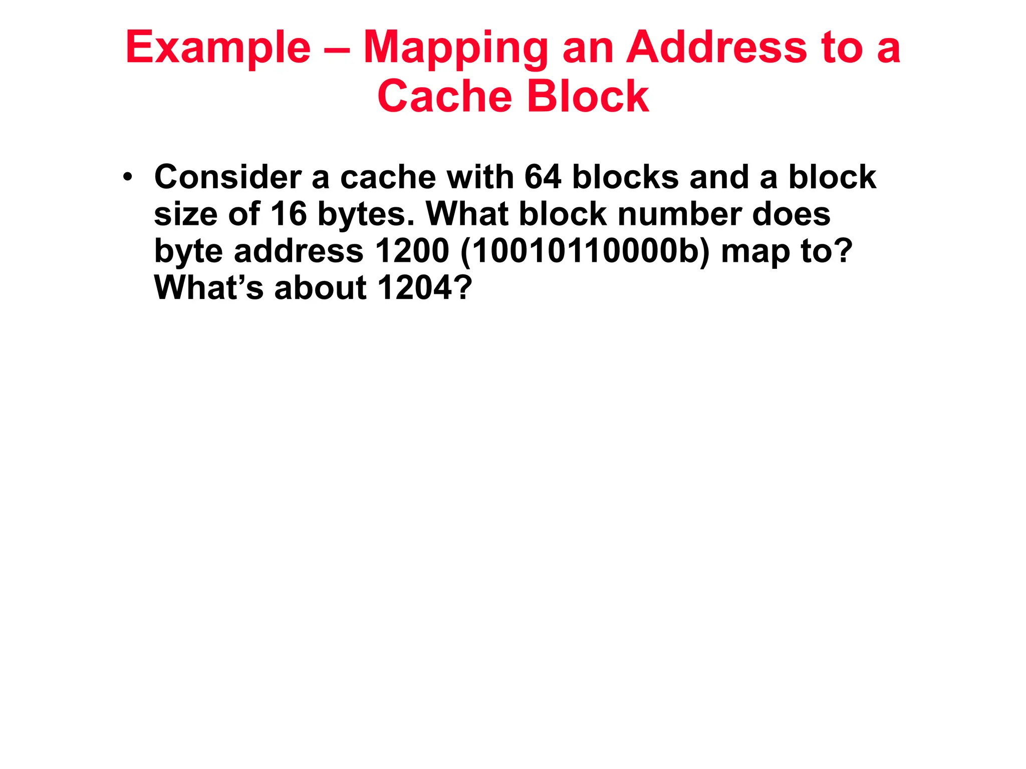 Example – Mapping an Address to a Cache Block • Consider a cache with 64 blocks and a block size of 16 bytes. What block number does byte address 1200 (10010110000b) map to? What’s about 1204? 