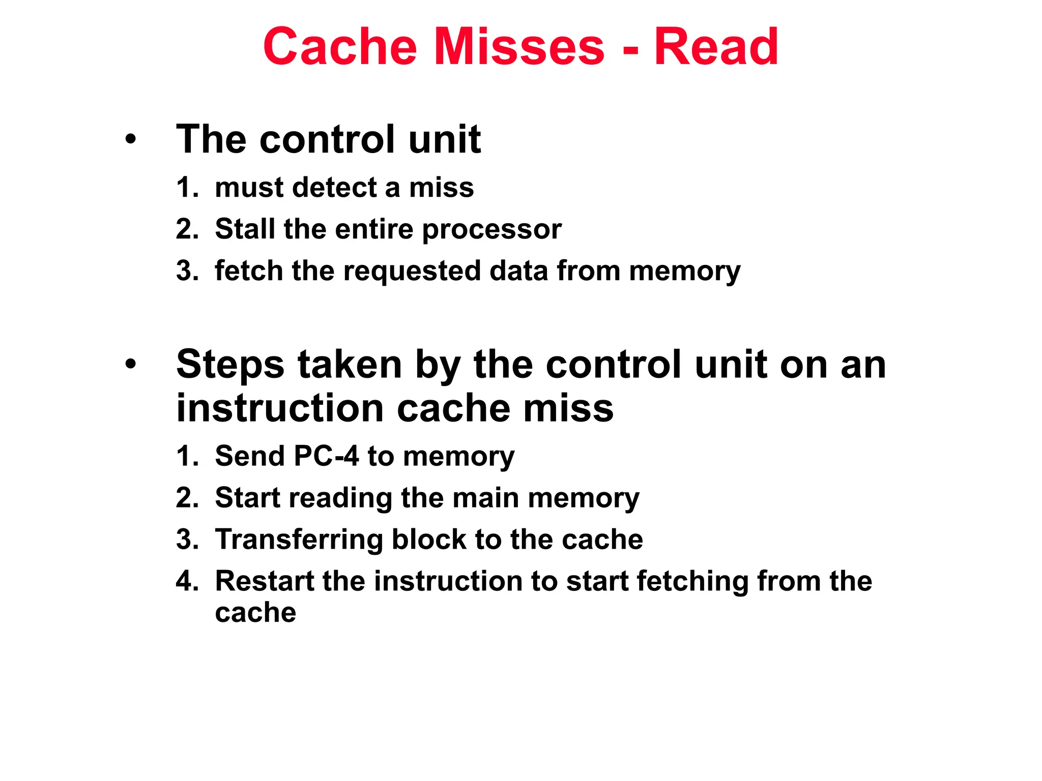 Cache Misses - Read • The control unit 1. must detect a miss 2. Stall the entire processor 3. fetch the requested data from memory • Steps taken by the control unit on an instruction cache miss 1. Send PC-4 to memory 2. Start reading the main memory 3. Transferring block to the cache 4. Restart the instruction to start fetching from the cache 
