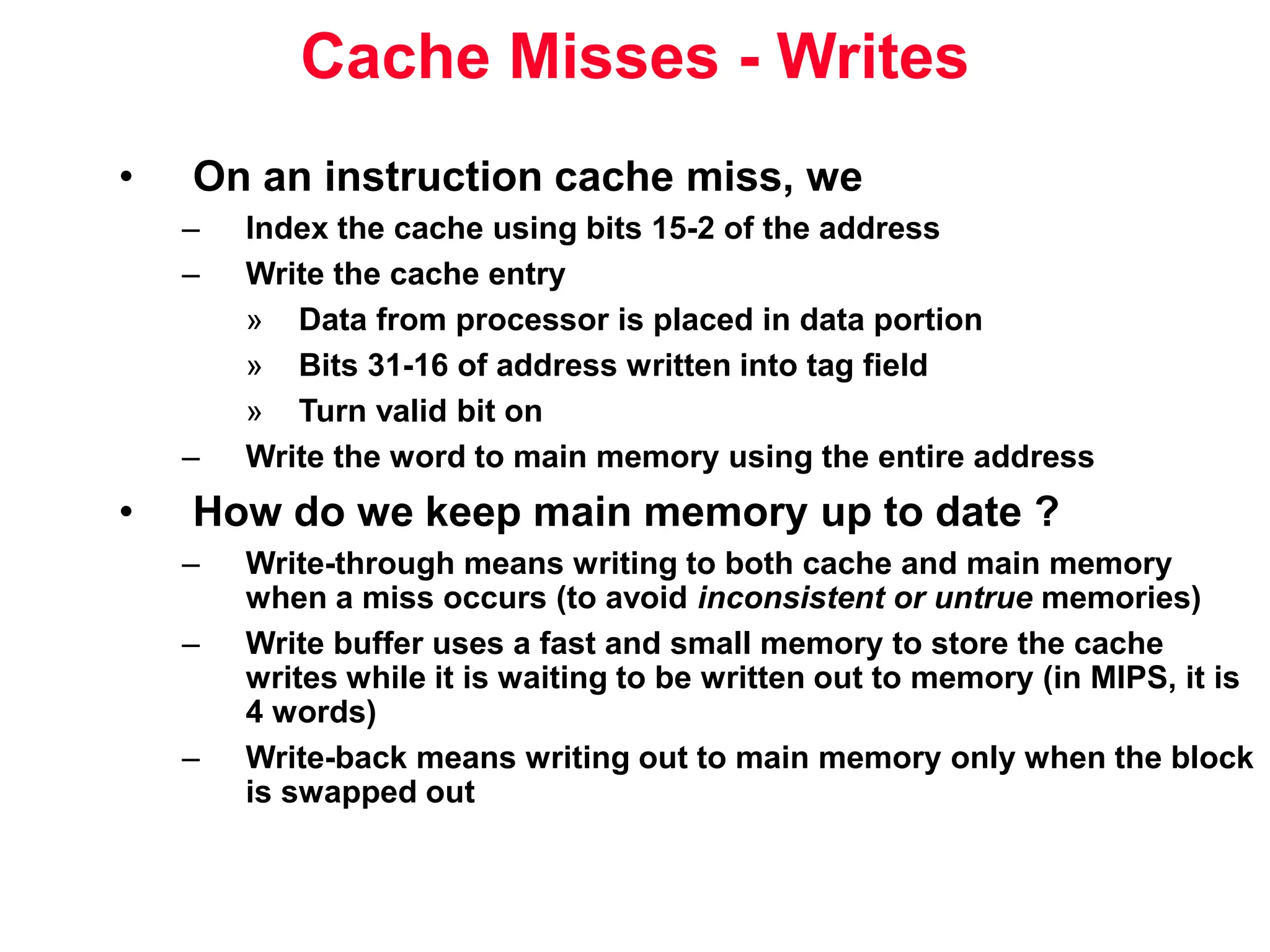 Cache Misses - Writes • On an instruction cache miss, we – Index the cache using bits 15-2 of the address – Write the cache entry » Data from processor is placed in data portion » Bits 31-16 of address written into tag field » Turn valid bit on – Write the word to main memory using the entire address • How do we keep main memory up to date ? – Write-through means writing to both cache and main memory when a miss occurs (to avoid inconsistent or untrue memories) – Write buffer uses a fast and small memory to store the cache writes while it is waiting to be written out to memory (in MIPS, it is 4 words) – Write-back means writing out to main memory only when the block is swapped out 