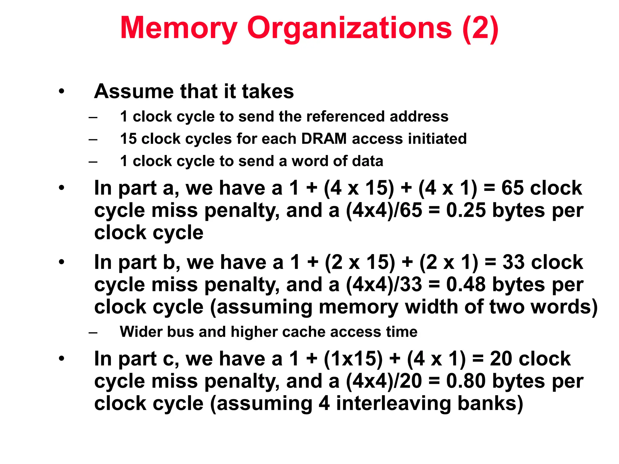 Memory Organizations (2) • Assume that it takes – 1 clock cycle to send the referenced address – 15 clock cycles for each DRAM access initiated – 1 clock cycle to send a word of data • In part a, we have a 1 + (4 x 15) + (4 x 1) = 65 clock cycle miss penalty, and a (4x4)/65 = 0.25 bytes per clock cycle • In part b, we have a 1 + (2 x 15) + (2 x 1) = 33 clock cycle miss penalty, and a (4x4)/33 = 0.48 bytes per clock cycle (assuming memory width of two words) – Wider bus and higher cache access time • In part c, we have a 1 + (1x15) + (4 x 1) = 20 clock cycle miss penalty, and a (4x4)/20 = 0.80 bytes per clock cycle (assuming 4 interleaving banks) 