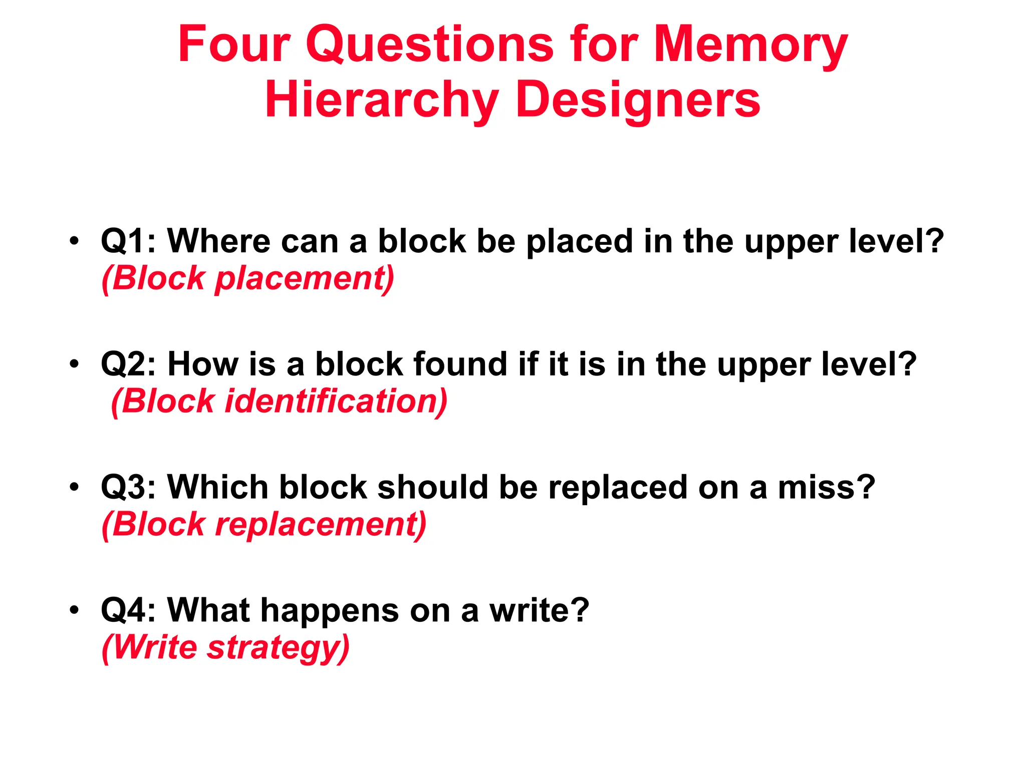 Four Questions for Memory Hierarchy Designers • Q1: Where can a block be placed in the upper level? (Block placement) • Q2: How is a block found if it is in the upper level? (Block identification) • Q3: Which block should be replaced on a miss? (Block replacement) • Q4: What happens on a write? (Write strategy) 