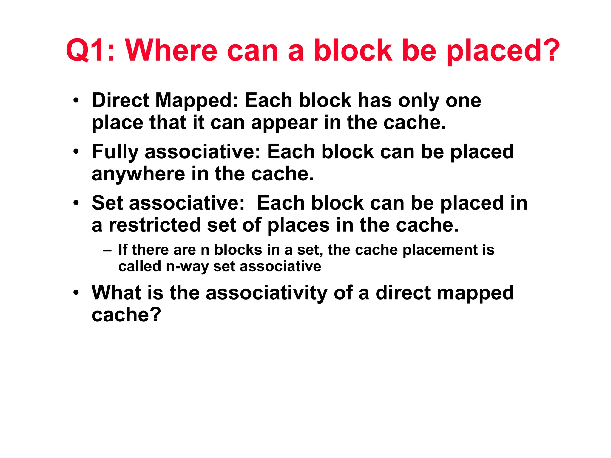 Q1: Where can a block be placed? • Direct Mapped: Each block has only one place that it can appear in the cache. • Fully associative: Each block can be placed anywhere in the cache. • Set associative: Each block can be placed in a restricted set of places in the cache. – If there are n blocks in a set, the cache placement is called n-way set associative • What is the associativity of a direct mapped cache? 