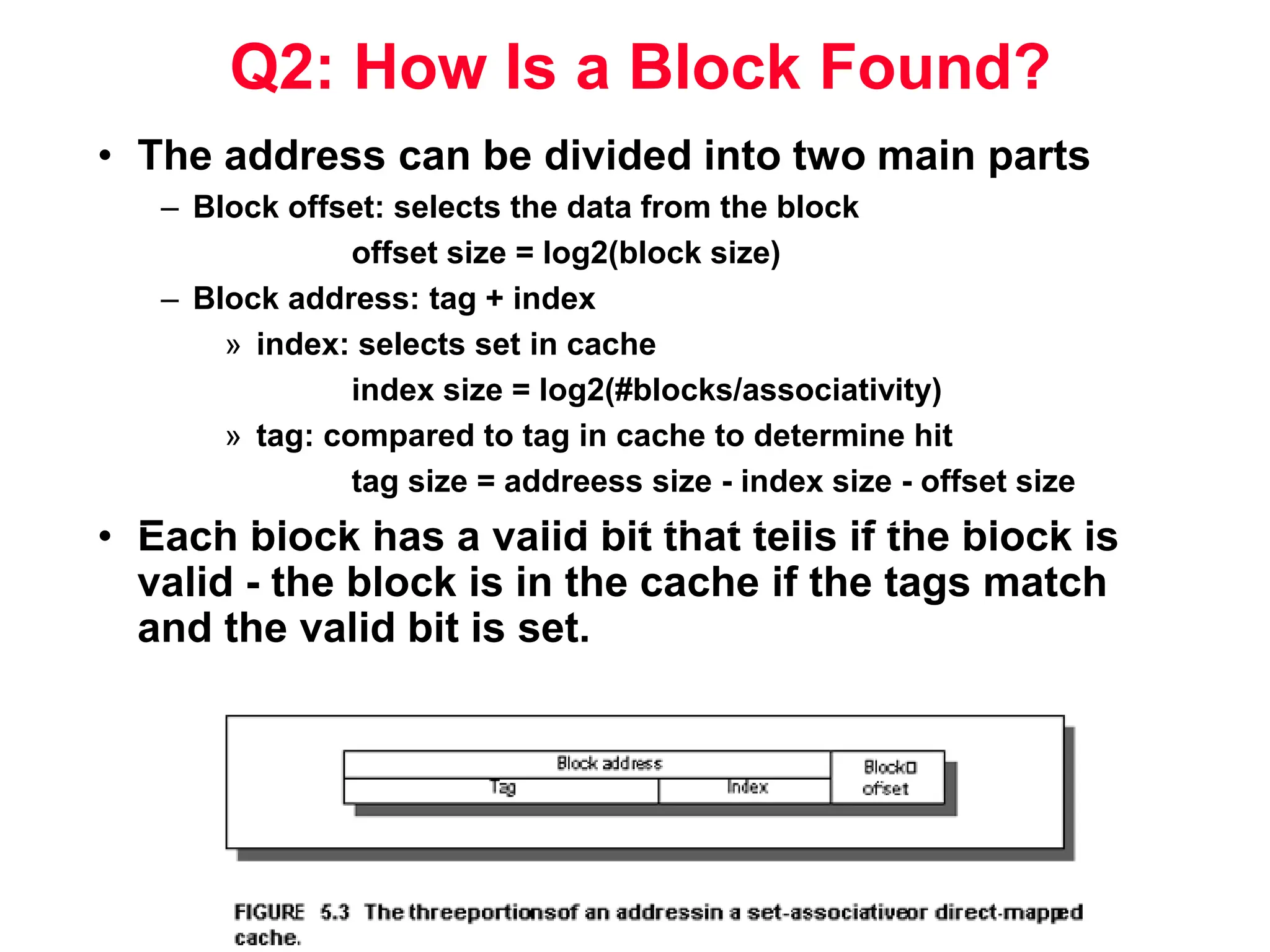 Q2: How Is a Block Found? • The address can be divided into two main parts – Block offset: selects the data from the block offset size = log2(block size) – Block address: tag + index » index: selects set in cache index size = log2(#blocks/associativity) » tag: compared to tag in cache to determine hit tag size = addreess size - index size - offset size • Each block has a valid bit that tells if the block is valid - the block is in the cache if the tags match and the valid bit is set. Tag Index 