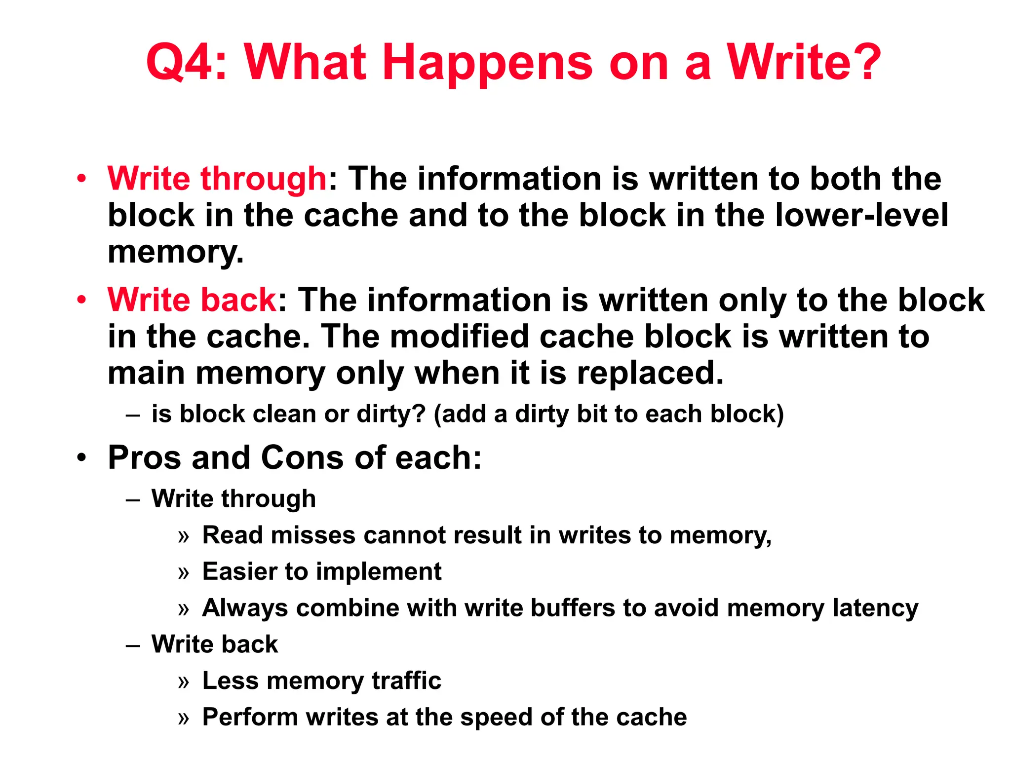 Q4: What Happens on a Write? • Write through: The information is written to both the block in the cache and to the block in the lower-level memory. • Write back: The information is written only to the block in the cache. The modified cache block is written to main memory only when it is replaced. – is block clean or dirty? (add a dirty bit to each block) • Pros and Cons of each: – Write through » Read misses cannot result in writes to memory, » Easier to implement » Always combine with write buffers to avoid memory latency – Write back » Less memory traffic » Perform writes at the speed of the cache 