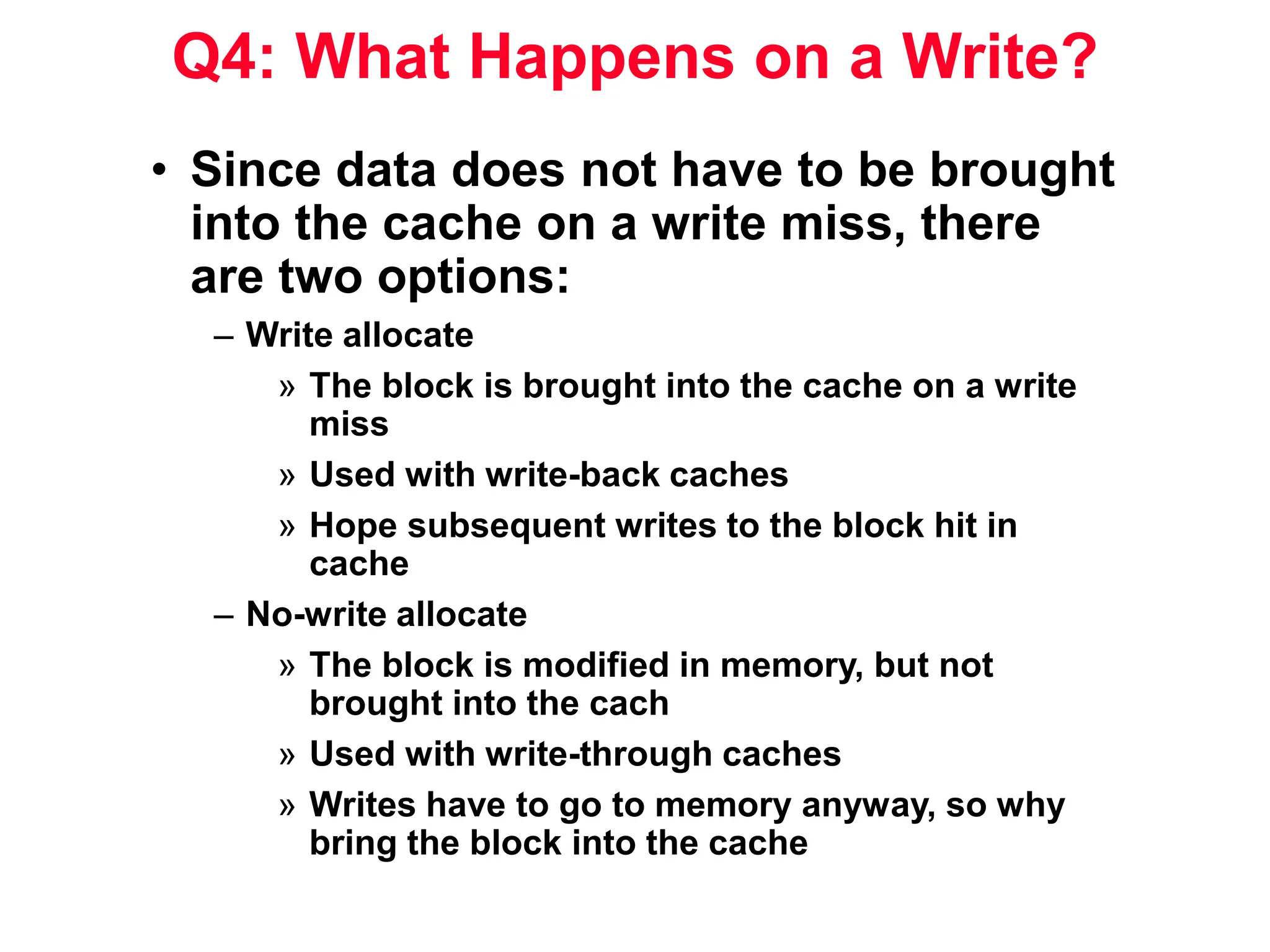 Q4: What Happens on a Write? • Since data does not have to be brought into the cache on a write miss, there are two options: – Write allocate » The block is brought into the cache on a write miss » Used with write-back caches » Hope subsequent writes to the block hit in cache – No-write allocate » The block is modified in memory, but not brought into the cach » Used with write-through caches » Writes have to go to memory anyway, so why bring the block into the cache 