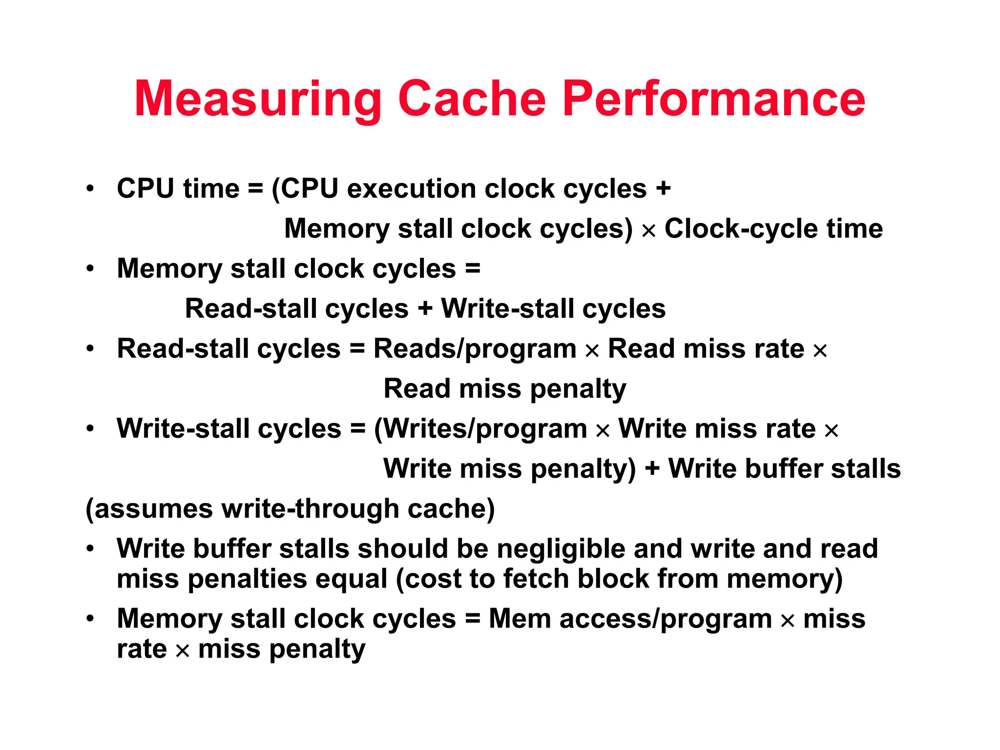 Measuring Cache Performance • CPU time = (CPU execution clock cycles + Memory stall clock cycles)  Clock-cycle time • Memory stall clock cycles = Read-stall cycles + Write-stall cycles • Read-stall cycles = Reads/program  Read miss rate  Read miss penalty • Write-stall cycles = (Writes/program  Write miss rate  Write miss penalty) + Write buffer stalls (assumes write-through cache) • Write buffer stalls should be negligible and write and read miss penalties equal (cost to fetch block from memory) • Memory stall clock cycles = Mem access/program  miss rate  miss penalty 