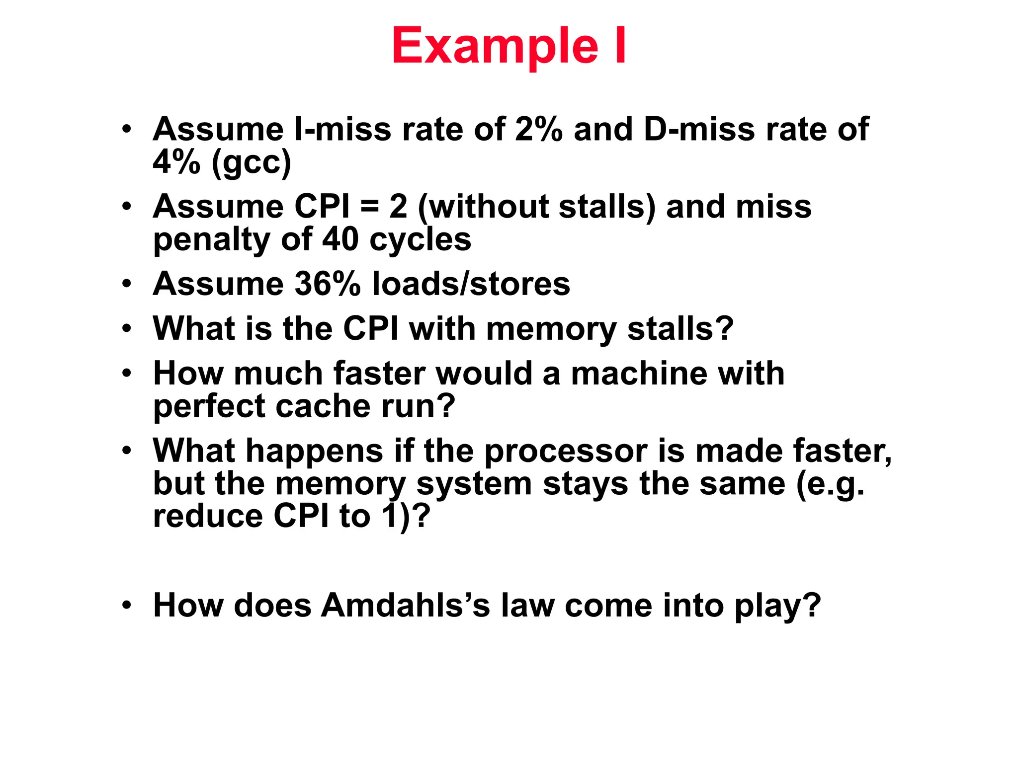 Example I • Assume I-miss rate of 2% and D-miss rate of 4% (gcc) • Assume CPI = 2 (without stalls) and miss penalty of 40 cycles • Assume 36% loads/stores • What is the CPI with memory stalls? • How much faster would a machine with perfect cache run? • What happens if the processor is made faster, but the memory system stays the same (e.g. reduce CPI to 1)? • How does Amdahls’s law come into play? 