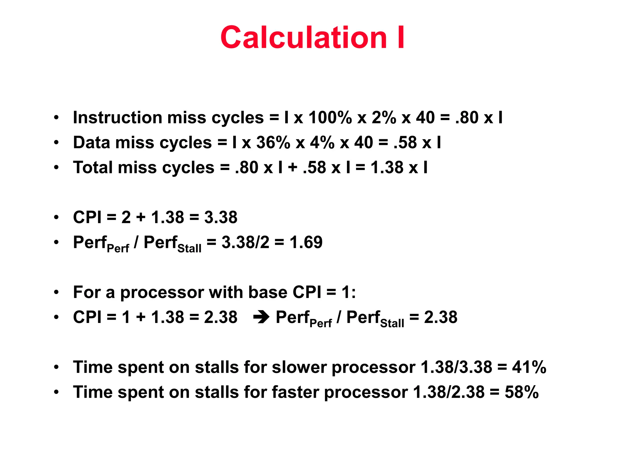 Calculation I • Instruction miss cycles = I x 100% x 2% x 40 = .80 x I • Data miss cycles = I x 36% x 4% x 40 = .58 x I • Total miss cycles = .80 x I + .58 x I = 1.38 x I • CPI = 2 + 1.38 = 3.38 • PerfPerf / PerfStall = 3.38/2 = 1.69 • For a processor with base CPI = 1: • CPI = 1 + 1.38 = 2.38  PerfPerf / PerfStall = 2.38 • Time spent on stalls for slower processor 1.38/3.38 = 41% • Time spent on stalls for faster processor 1.38/2.38 = 58% 