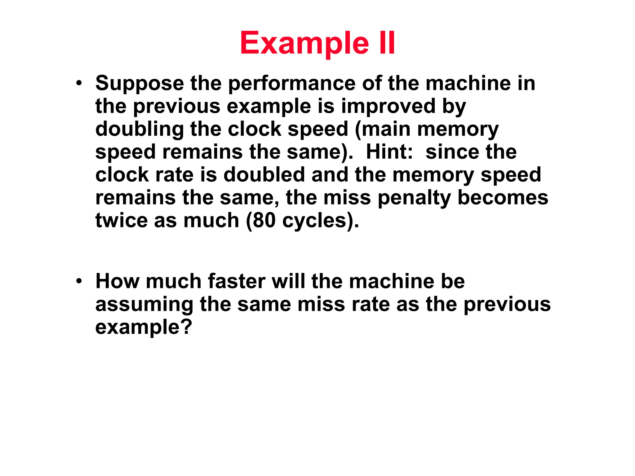 Example II • Suppose the performance of the machine in the previous example is improved by doubling the clock speed (main memory speed remains the same). Hint: since the clock rate is doubled and the memory speed remains the same, the miss penalty becomes twice as much (80 cycles). • How much faster will the machine be assuming the same miss rate as the previous example? 