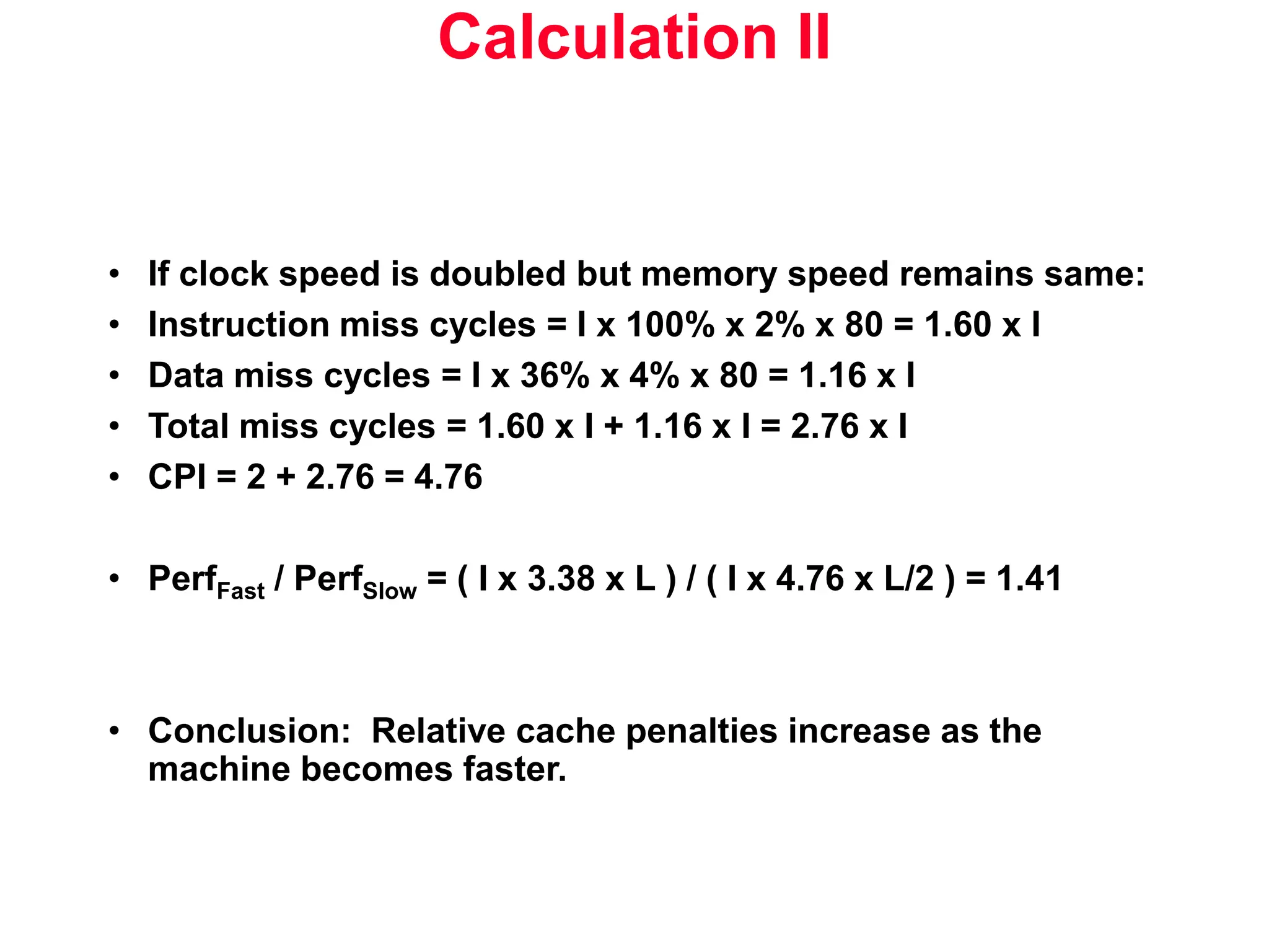 Calculation II • If clock speed is doubled but memory speed remains same: • Instruction miss cycles = I x 100% x 2% x 80 = 1.60 x I • Data miss cycles = I x 36% x 4% x 80 = 1.16 x I • Total miss cycles = 1.60 x I + 1.16 x I = 2.76 x I • CPI = 2 + 2.76 = 4.76 • PerfFast / PerfSlow = ( I x 3.38 x L ) / ( I x 4.76 x L/2 ) = 1.41 • Conclusion: Relative cache penalties increase as the machine becomes faster. 