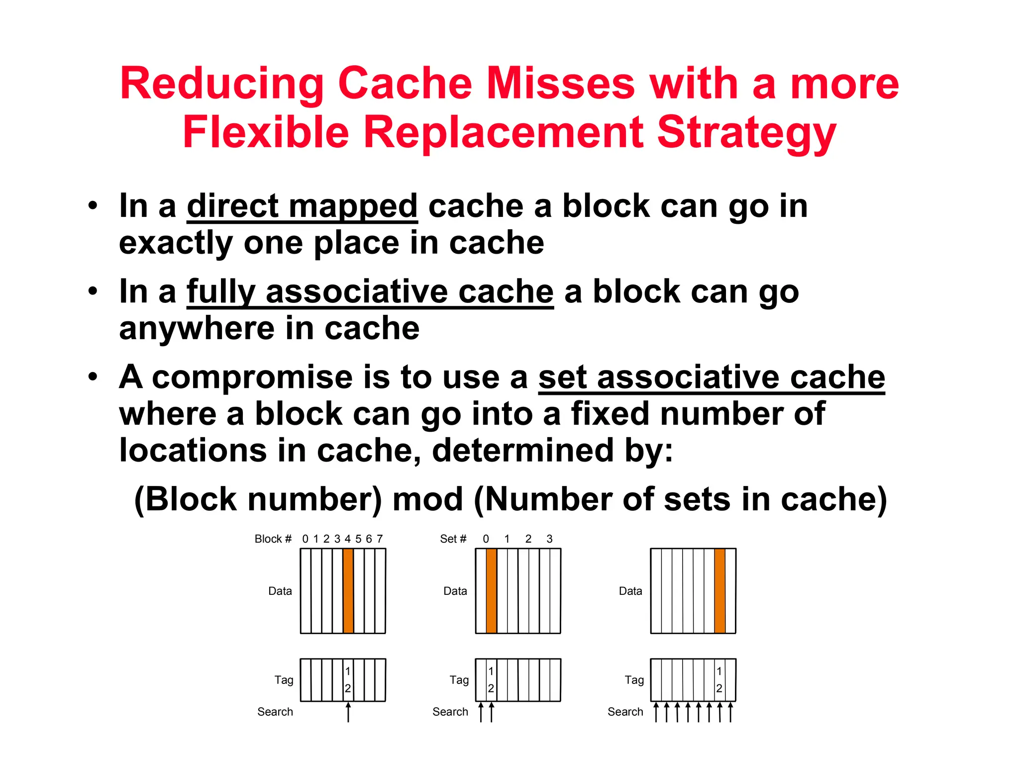 Reducing Cache Misses with a more Flexible Replacement Strategy • In a direct mapped cache a block can go in exactly one place in cache • In a fully associative cache a block can go anywhere in cache • A compromise is to use a set associative cache where a block can go into a fixed number of locations in cache, determined by: (Block number) mod (Number of sets in cache) 1 2 Tag Data Block # 0 1 2 3 4 5 6 7 Search Direct mapped 1 2 Tag Data Set # 0 1 2 3 Search Set associative 1 2 Tag Data Search Fully associative 