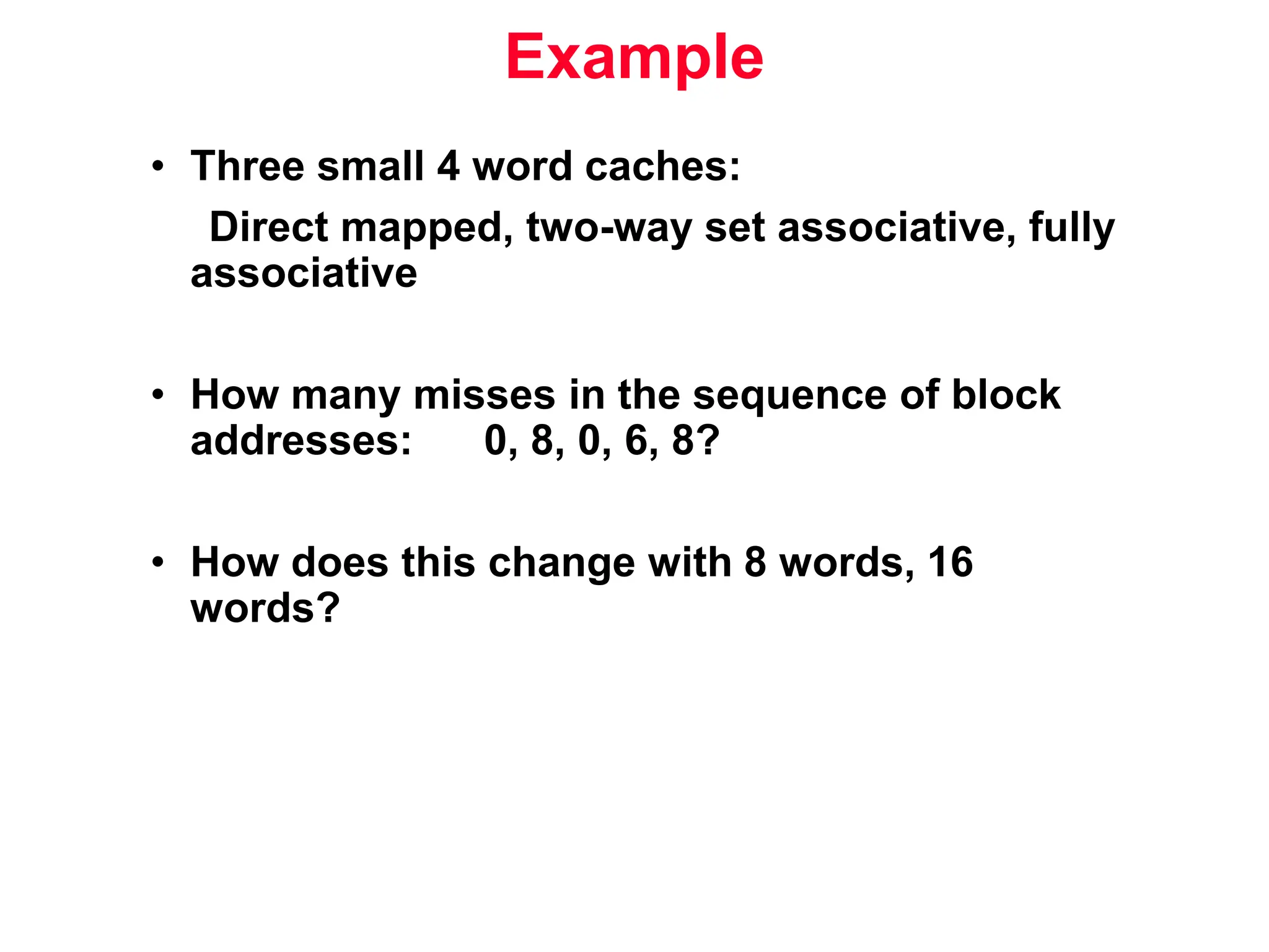 Example • Three small 4 word caches: Direct mapped, two-way set associative, fully associative • How many misses in the sequence of block addresses: 0, 8, 0, 6, 8? • How does this change with 8 words, 16 words? 