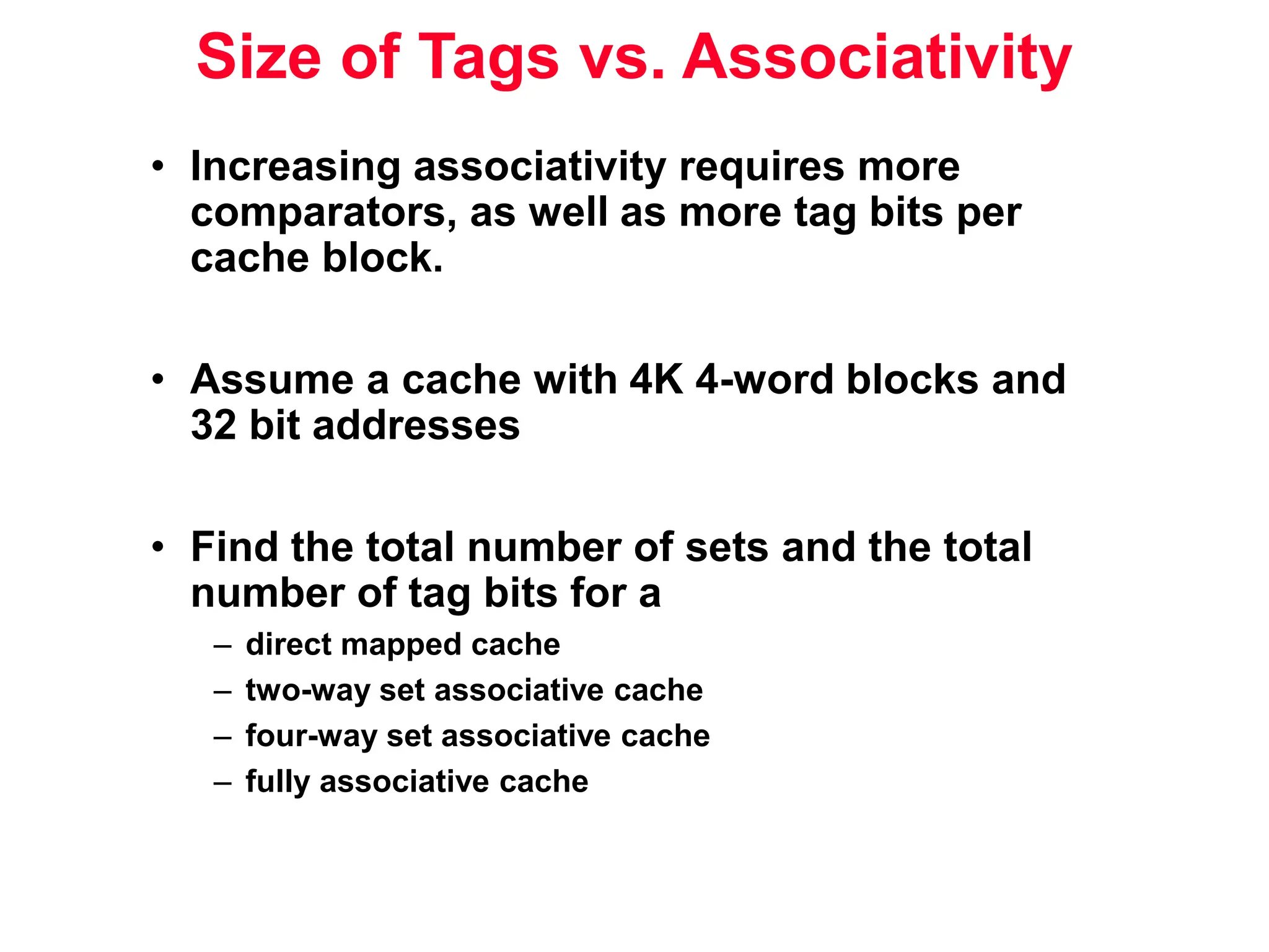 Size of Tags vs. Associativity • Increasing associativity requires more comparators, as well as more tag bits per cache block. • Assume a cache with 4K 4-word blocks and 32 bit addresses • Find the total number of sets and the total number of tag bits for a – direct mapped cache – two-way set associative cache – four-way set associative cache – fully associative cache 