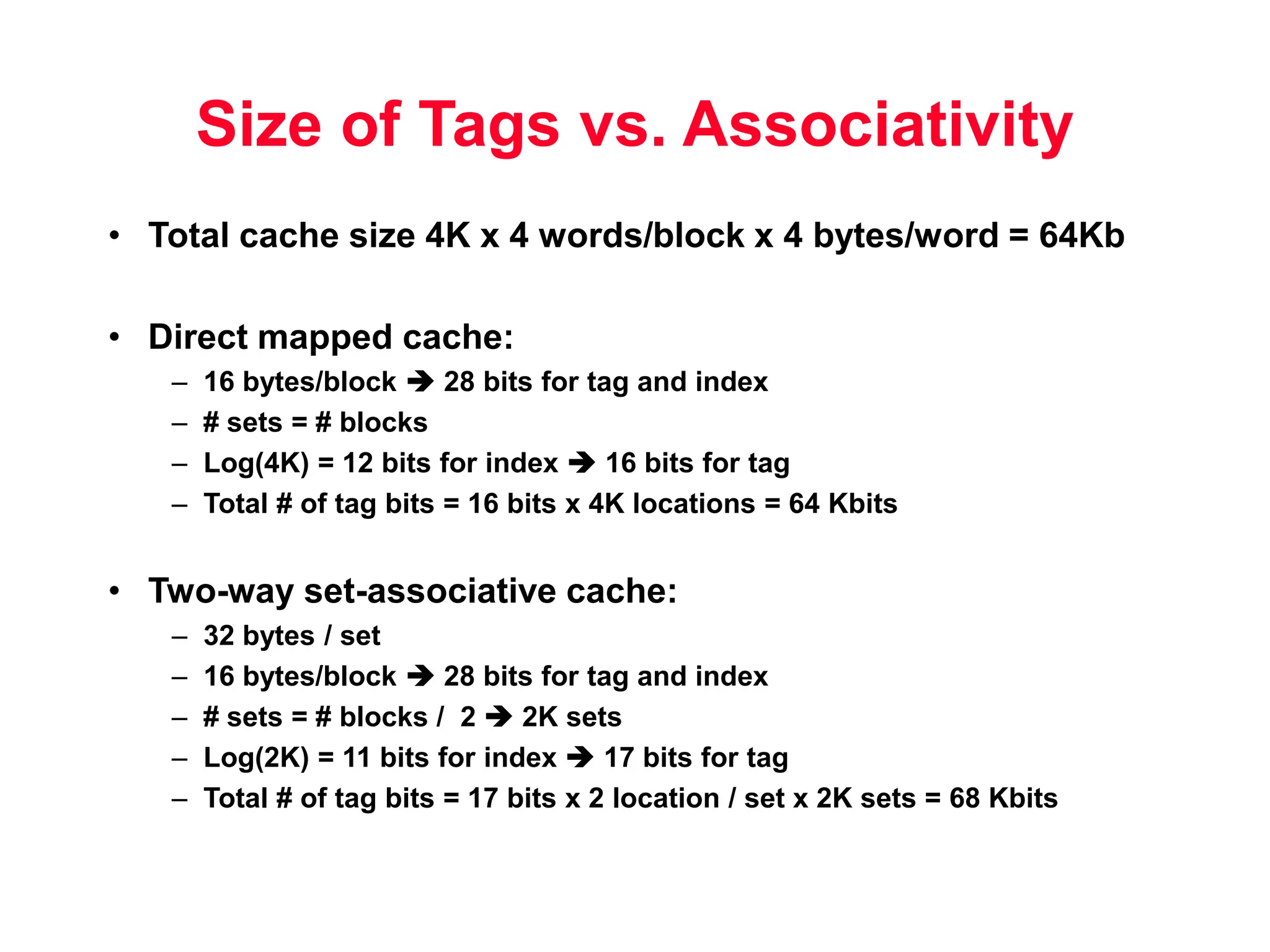 Size of Tags vs. Associativity • Total cache size 4K x 4 words/block x 4 bytes/word = 64Kb • Direct mapped cache: – 16 bytes/block  28 bits for tag and index – # sets = # blocks – Log(4K) = 12 bits for index  16 bits for tag – Total # of tag bits = 16 bits x 4K locations = 64 Kbits • Two-way set-associative cache: – 32 bytes / set – 16 bytes/block  28 bits for tag and index – # sets = # blocks / 2  2K sets – Log(2K) = 11 bits for index  17 bits for tag – Total # of tag bits = 17 bits x 2 location / set x 2K sets = 68 Kbits 