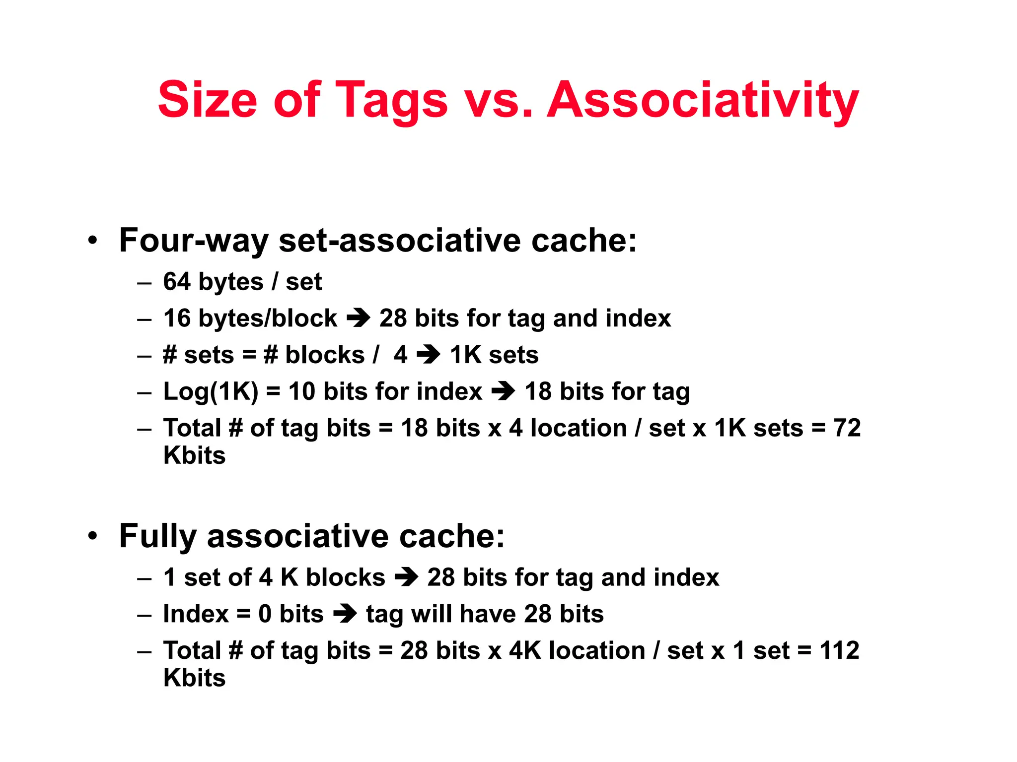 Size of Tags vs. Associativity • Four-way set-associative cache: – 64 bytes / set – 16 bytes/block  28 bits for tag and index – # sets = # blocks / 4  1K sets – Log(1K) = 10 bits for index  18 bits for tag – Total # of tag bits = 18 bits x 4 location / set x 1K sets = 72 Kbits • Fully associative cache: – 1 set of 4 K blocks  28 bits for tag and index – Index = 0 bits  tag will have 28 bits – Total # of tag bits = 28 bits x 4K location / set x 1 set = 112 Kbits 