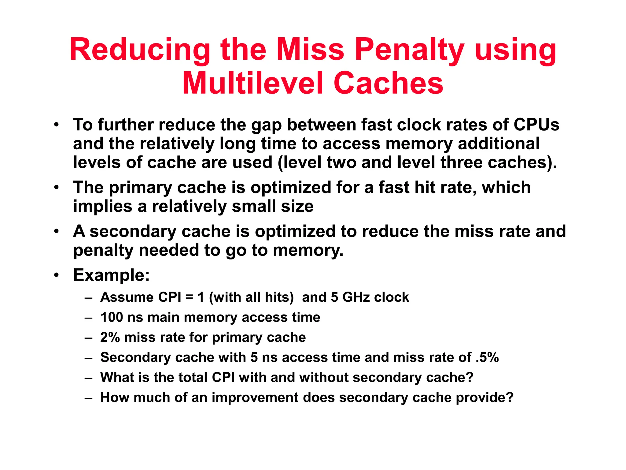 Reducing the Miss Penalty using Multilevel Caches • To further reduce the gap between fast clock rates of CPUs and the relatively long time to access memory additional levels of cache are used (level two and level three caches). • The primary cache is optimized for a fast hit rate, which implies a relatively small size • A secondary cache is optimized to reduce the miss rate and penalty needed to go to memory. • Example: – Assume CPI = 1 (with all hits) and 5 GHz clock – 100 ns main memory access time – 2% miss rate for primary cache – Secondary cache with 5 ns access time and miss rate of .5% – What is the total CPI with and without secondary cache? – How much of an improvement does secondary cache provide? 